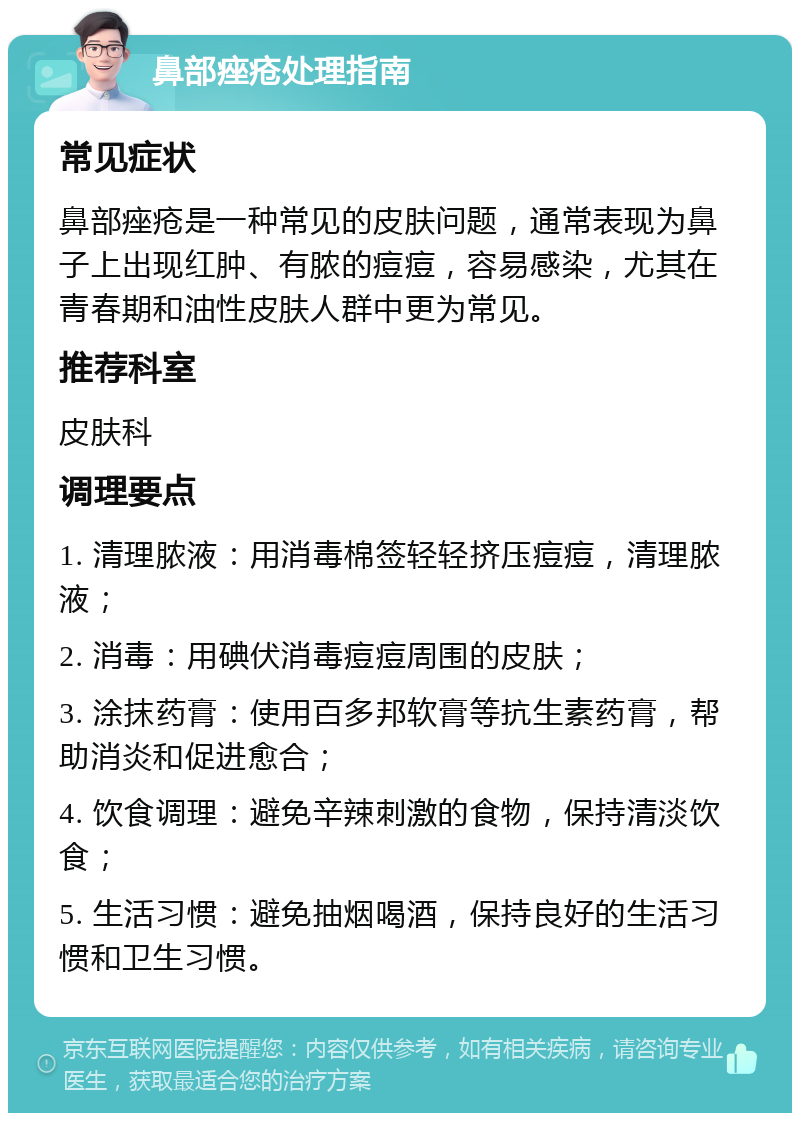 鼻部痤疮处理指南 常见症状 鼻部痤疮是一种常见的皮肤问题，通常表现为鼻子上出现红肿、有脓的痘痘，容易感染，尤其在青春期和油性皮肤人群中更为常见。 推荐科室 皮肤科 调理要点 1. 清理脓液：用消毒棉签轻轻挤压痘痘，清理脓液； 2. 消毒：用碘伏消毒痘痘周围的皮肤； 3. 涂抹药膏：使用百多邦软膏等抗生素药膏，帮助消炎和促进愈合； 4. 饮食调理：避免辛辣刺激的食物，保持清淡饮食； 5. 生活习惯：避免抽烟喝酒，保持良好的生活习惯和卫生习惯。