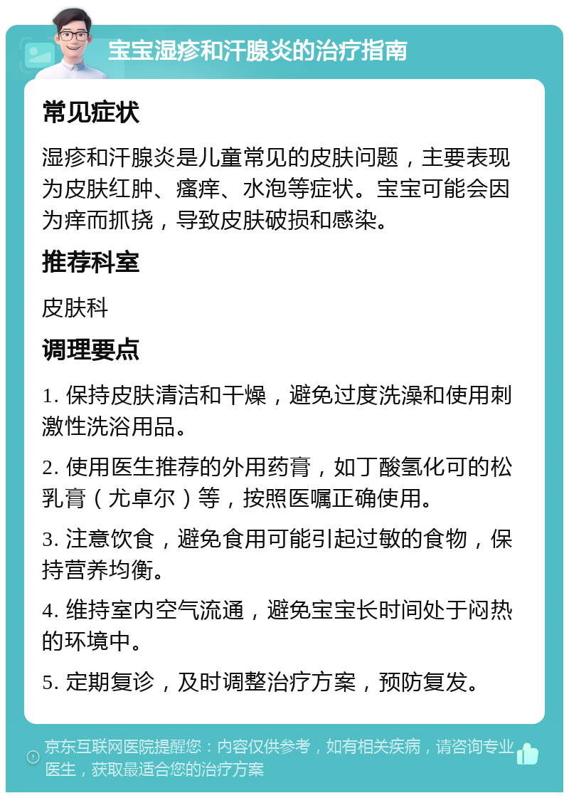 宝宝湿疹和汗腺炎的治疗指南 常见症状 湿疹和汗腺炎是儿童常见的皮肤问题，主要表现为皮肤红肿、瘙痒、水泡等症状。宝宝可能会因为痒而抓挠，导致皮肤破损和感染。 推荐科室 皮肤科 调理要点 1. 保持皮肤清洁和干燥，避免过度洗澡和使用刺激性洗浴用品。 2. 使用医生推荐的外用药膏，如丁酸氢化可的松乳膏（尤卓尔）等，按照医嘱正确使用。 3. 注意饮食，避免食用可能引起过敏的食物，保持营养均衡。 4. 维持室内空气流通，避免宝宝长时间处于闷热的环境中。 5. 定期复诊，及时调整治疗方案，预防复发。