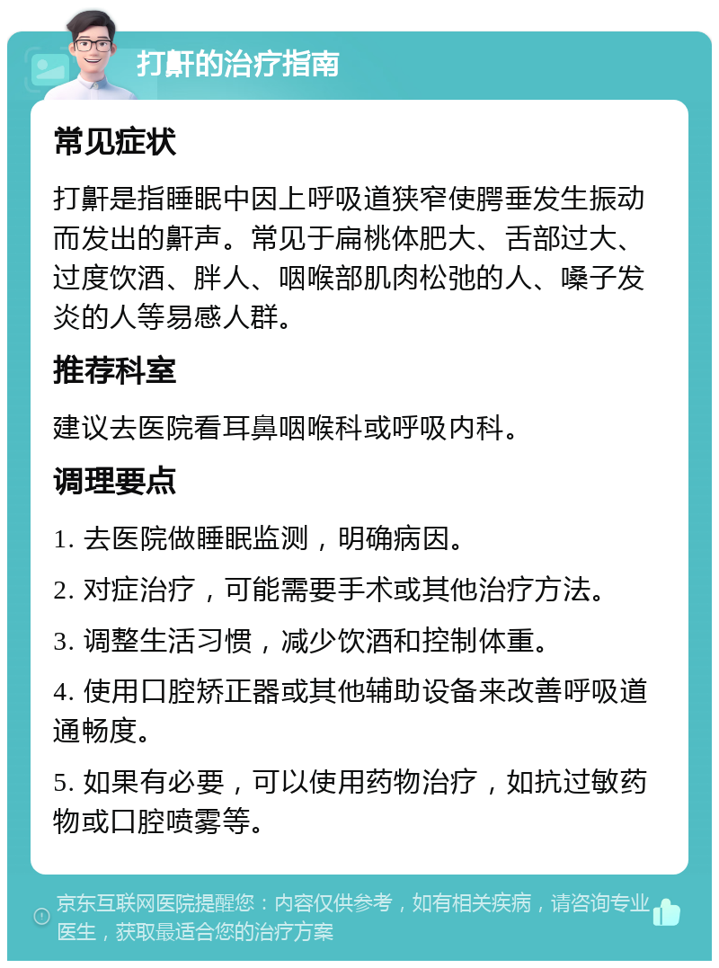 打鼾的治疗指南 常见症状 打鼾是指睡眠中因上呼吸道狭窄使腭垂发生振动而发出的鼾声。常见于扁桃体肥大、舌部过大、过度饮酒、胖人、咽喉部肌肉松弛的人、嗓子发炎的人等易感人群。 推荐科室 建议去医院看耳鼻咽喉科或呼吸内科。 调理要点 1. 去医院做睡眠监测，明确病因。 2. 对症治疗，可能需要手术或其他治疗方法。 3. 调整生活习惯，减少饮酒和控制体重。 4. 使用口腔矫正器或其他辅助设备来改善呼吸道通畅度。 5. 如果有必要，可以使用药物治疗，如抗过敏药物或口腔喷雾等。