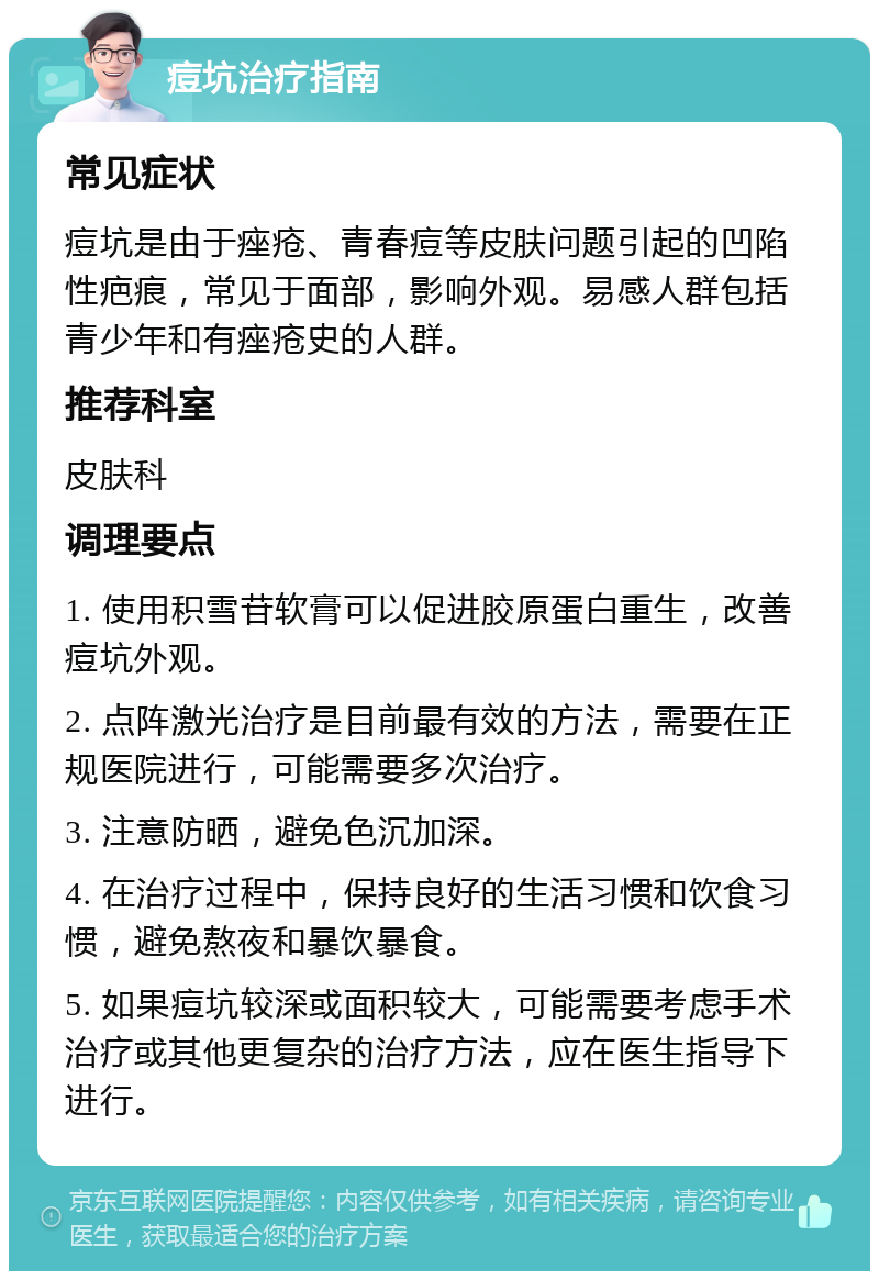 痘坑治疗指南 常见症状 痘坑是由于痤疮、青春痘等皮肤问题引起的凹陷性疤痕，常见于面部，影响外观。易感人群包括青少年和有痤疮史的人群。 推荐科室 皮肤科 调理要点 1. 使用积雪苷软膏可以促进胶原蛋白重生，改善痘坑外观。 2. 点阵激光治疗是目前最有效的方法，需要在正规医院进行，可能需要多次治疗。 3. 注意防晒，避免色沉加深。 4. 在治疗过程中，保持良好的生活习惯和饮食习惯，避免熬夜和暴饮暴食。 5. 如果痘坑较深或面积较大，可能需要考虑手术治疗或其他更复杂的治疗方法，应在医生指导下进行。