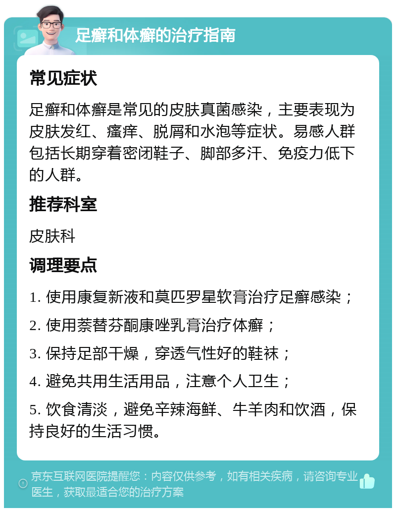 足癣和体癣的治疗指南 常见症状 足癣和体癣是常见的皮肤真菌感染，主要表现为皮肤发红、瘙痒、脱屑和水泡等症状。易感人群包括长期穿着密闭鞋子、脚部多汗、免疫力低下的人群。 推荐科室 皮肤科 调理要点 1. 使用康复新液和莫匹罗星软膏治疗足癣感染； 2. 使用萘替芬酮康唑乳膏治疗体癣； 3. 保持足部干燥，穿透气性好的鞋袜； 4. 避免共用生活用品，注意个人卫生； 5. 饮食清淡，避免辛辣海鲜、牛羊肉和饮酒，保持良好的生活习惯。