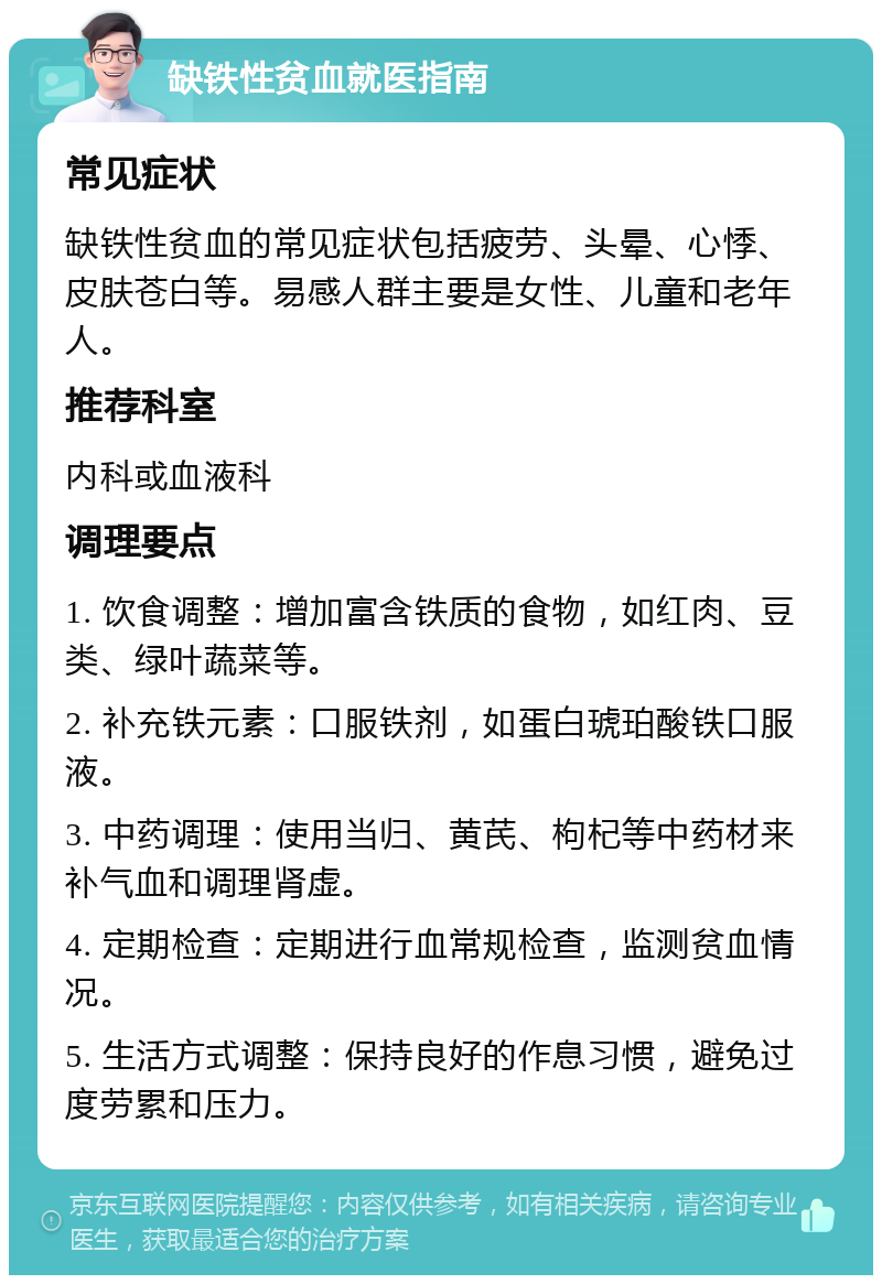 缺铁性贫血就医指南 常见症状 缺铁性贫血的常见症状包括疲劳、头晕、心悸、皮肤苍白等。易感人群主要是女性、儿童和老年人。 推荐科室 内科或血液科 调理要点 1. 饮食调整：增加富含铁质的食物，如红肉、豆类、绿叶蔬菜等。 2. 补充铁元素：口服铁剂，如蛋白琥珀酸铁口服液。 3. 中药调理：使用当归、黄芪、枸杞等中药材来补气血和调理肾虚。 4. 定期检查：定期进行血常规检查，监测贫血情况。 5. 生活方式调整：保持良好的作息习惯，避免过度劳累和压力。