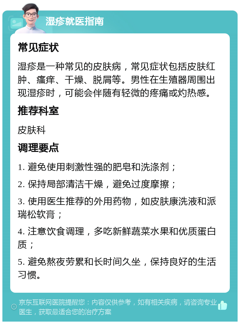 湿疹就医指南 常见症状 湿疹是一种常见的皮肤病，常见症状包括皮肤红肿、瘙痒、干燥、脱屑等。男性在生殖器周围出现湿疹时，可能会伴随有轻微的疼痛或灼热感。 推荐科室 皮肤科 调理要点 1. 避免使用刺激性强的肥皂和洗涤剂； 2. 保持局部清洁干燥，避免过度摩擦； 3. 使用医生推荐的外用药物，如皮肤康洗液和派瑞松软膏； 4. 注意饮食调理，多吃新鲜蔬菜水果和优质蛋白质； 5. 避免熬夜劳累和长时间久坐，保持良好的生活习惯。