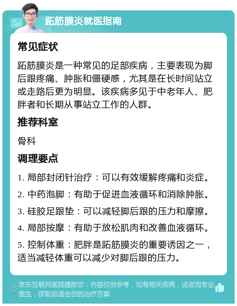 跖筋膜炎就医指南 常见症状 跖筋膜炎是一种常见的足部疾病，主要表现为脚后跟疼痛、肿胀和僵硬感，尤其是在长时间站立或走路后更为明显。该疾病多见于中老年人、肥胖者和长期从事站立工作的人群。 推荐科室 骨科 调理要点 1. 局部封闭针治疗：可以有效缓解疼痛和炎症。 2. 中药泡脚：有助于促进血液循环和消除肿胀。 3. 硅胶足跟垫：可以减轻脚后跟的压力和摩擦。 4. 局部按摩：有助于放松肌肉和改善血液循环。 5. 控制体重：肥胖是跖筋膜炎的重要诱因之一，适当减轻体重可以减少对脚后跟的压力。