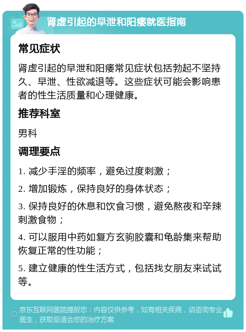 肾虚引起的早泄和阳痿就医指南 常见症状 肾虚引起的早泄和阳痿常见症状包括勃起不坚持久、早泄、性欲减退等。这些症状可能会影响患者的性生活质量和心理健康。 推荐科室 男科 调理要点 1. 减少手淫的频率，避免过度刺激； 2. 增加锻炼，保持良好的身体状态； 3. 保持良好的休息和饮食习惯，避免熬夜和辛辣刺激食物； 4. 可以服用中药如复方玄驹胶囊和龟龄集来帮助恢复正常的性功能； 5. 建立健康的性生活方式，包括找女朋友来试试等。