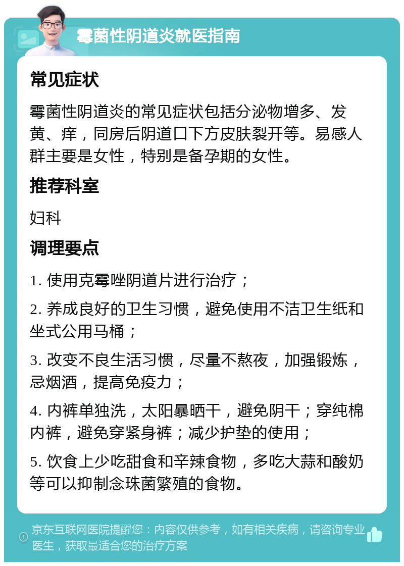 霉菌性阴道炎就医指南 常见症状 霉菌性阴道炎的常见症状包括分泌物增多、发黄、痒，同房后阴道口下方皮肤裂开等。易感人群主要是女性，特别是备孕期的女性。 推荐科室 妇科 调理要点 1. 使用克霉唑阴道片进行治疗； 2. 养成良好的卫生习惯，避免使用不洁卫生纸和坐式公用马桶； 3. 改变不良生活习惯，尽量不熬夜，加强锻炼，忌烟酒，提高免疫力； 4. 内裤单独洗，太阳暴晒干，避免阴干；穿纯棉内裤，避免穿紧身裤；减少护垫的使用； 5. 饮食上少吃甜食和辛辣食物，多吃大蒜和酸奶等可以抑制念珠菌繁殖的食物。