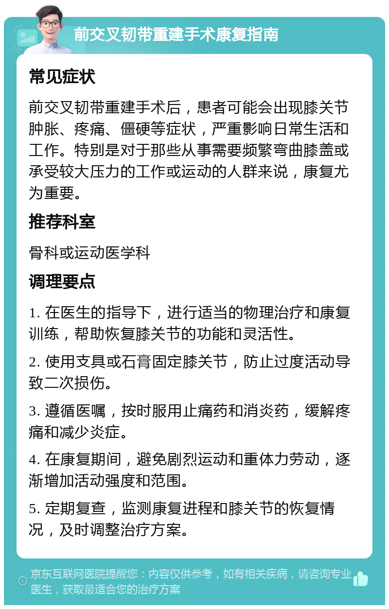 前交叉韧带重建手术康复指南 常见症状 前交叉韧带重建手术后，患者可能会出现膝关节肿胀、疼痛、僵硬等症状，严重影响日常生活和工作。特别是对于那些从事需要频繁弯曲膝盖或承受较大压力的工作或运动的人群来说，康复尤为重要。 推荐科室 骨科或运动医学科 调理要点 1. 在医生的指导下，进行适当的物理治疗和康复训练，帮助恢复膝关节的功能和灵活性。 2. 使用支具或石膏固定膝关节，防止过度活动导致二次损伤。 3. 遵循医嘱，按时服用止痛药和消炎药，缓解疼痛和减少炎症。 4. 在康复期间，避免剧烈运动和重体力劳动，逐渐增加活动强度和范围。 5. 定期复查，监测康复进程和膝关节的恢复情况，及时调整治疗方案。