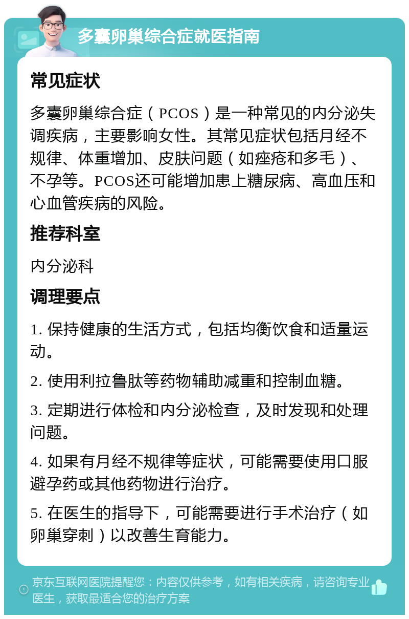 多囊卵巢综合症就医指南 常见症状 多囊卵巢综合症（PCOS）是一种常见的内分泌失调疾病，主要影响女性。其常见症状包括月经不规律、体重增加、皮肤问题（如痤疮和多毛）、不孕等。PCOS还可能增加患上糖尿病、高血压和心血管疾病的风险。 推荐科室 内分泌科 调理要点 1. 保持健康的生活方式，包括均衡饮食和适量运动。 2. 使用利拉鲁肽等药物辅助减重和控制血糖。 3. 定期进行体检和内分泌检查，及时发现和处理问题。 4. 如果有月经不规律等症状，可能需要使用口服避孕药或其他药物进行治疗。 5. 在医生的指导下，可能需要进行手术治疗（如卵巢穿刺）以改善生育能力。