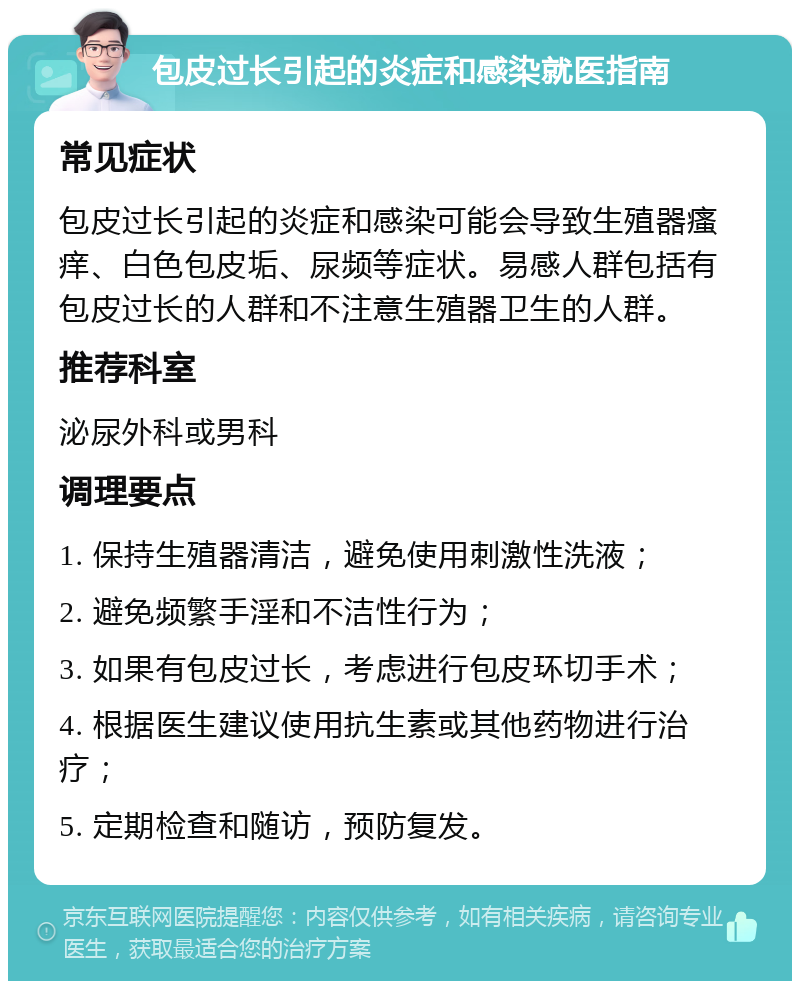 包皮过长引起的炎症和感染就医指南 常见症状 包皮过长引起的炎症和感染可能会导致生殖器瘙痒、白色包皮垢、尿频等症状。易感人群包括有包皮过长的人群和不注意生殖器卫生的人群。 推荐科室 泌尿外科或男科 调理要点 1. 保持生殖器清洁，避免使用刺激性洗液； 2. 避免频繁手淫和不洁性行为； 3. 如果有包皮过长，考虑进行包皮环切手术； 4. 根据医生建议使用抗生素或其他药物进行治疗； 5. 定期检查和随访，预防复发。