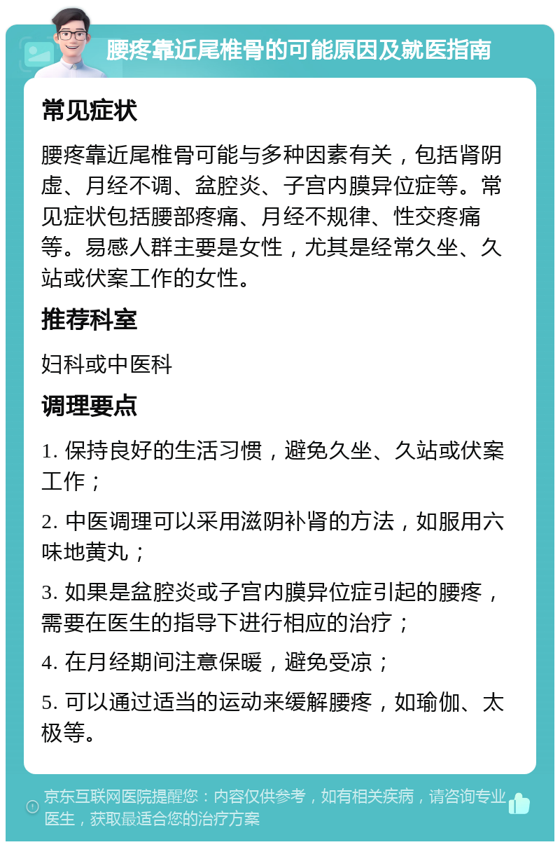 腰疼靠近尾椎骨的可能原因及就医指南 常见症状 腰疼靠近尾椎骨可能与多种因素有关，包括肾阴虚、月经不调、盆腔炎、子宫内膜异位症等。常见症状包括腰部疼痛、月经不规律、性交疼痛等。易感人群主要是女性，尤其是经常久坐、久站或伏案工作的女性。 推荐科室 妇科或中医科 调理要点 1. 保持良好的生活习惯，避免久坐、久站或伏案工作； 2. 中医调理可以采用滋阴补肾的方法，如服用六味地黄丸； 3. 如果是盆腔炎或子宫内膜异位症引起的腰疼，需要在医生的指导下进行相应的治疗； 4. 在月经期间注意保暖，避免受凉； 5. 可以通过适当的运动来缓解腰疼，如瑜伽、太极等。