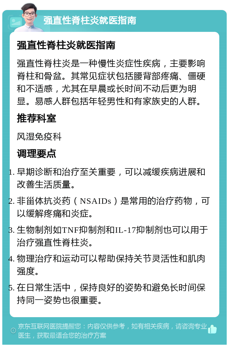 强直性脊柱炎就医指南 强直性脊柱炎就医指南 强直性脊柱炎是一种慢性炎症性疾病，主要影响脊柱和骨盆。其常见症状包括腰背部疼痛、僵硬和不适感，尤其在早晨或长时间不动后更为明显。易感人群包括年轻男性和有家族史的人群。 推荐科室 风湿免疫科 调理要点 早期诊断和治疗至关重要，可以减缓疾病进展和改善生活质量。 非甾体抗炎药（NSAIDs）是常用的治疗药物，可以缓解疼痛和炎症。 生物制剂如TNF抑制剂和IL-17抑制剂也可以用于治疗强直性脊柱炎。 物理治疗和运动可以帮助保持关节灵活性和肌肉强度。 在日常生活中，保持良好的姿势和避免长时间保持同一姿势也很重要。