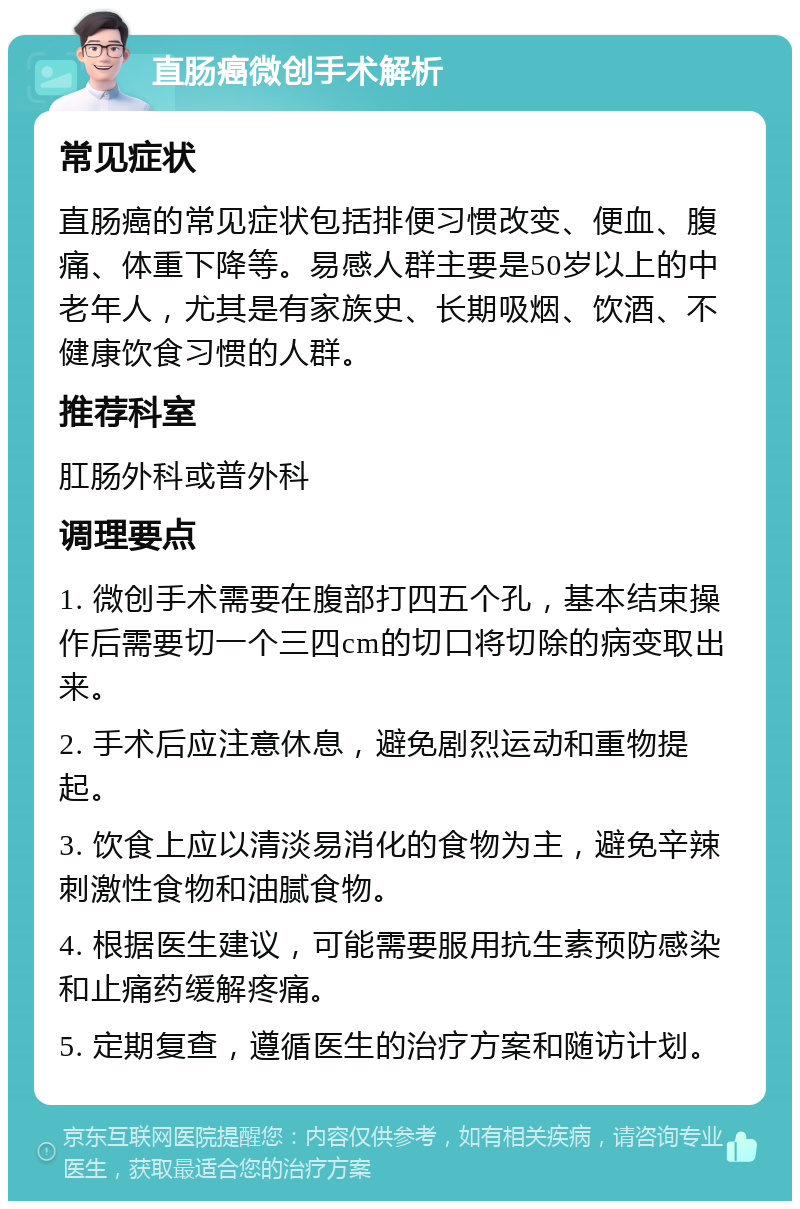 直肠癌微创手术解析 常见症状 直肠癌的常见症状包括排便习惯改变、便血、腹痛、体重下降等。易感人群主要是50岁以上的中老年人，尤其是有家族史、长期吸烟、饮酒、不健康饮食习惯的人群。 推荐科室 肛肠外科或普外科 调理要点 1. 微创手术需要在腹部打四五个孔，基本结束操作后需要切一个三四cm的切口将切除的病变取出来。 2. 手术后应注意休息，避免剧烈运动和重物提起。 3. 饮食上应以清淡易消化的食物为主，避免辛辣刺激性食物和油腻食物。 4. 根据医生建议，可能需要服用抗生素预防感染和止痛药缓解疼痛。 5. 定期复查，遵循医生的治疗方案和随访计划。