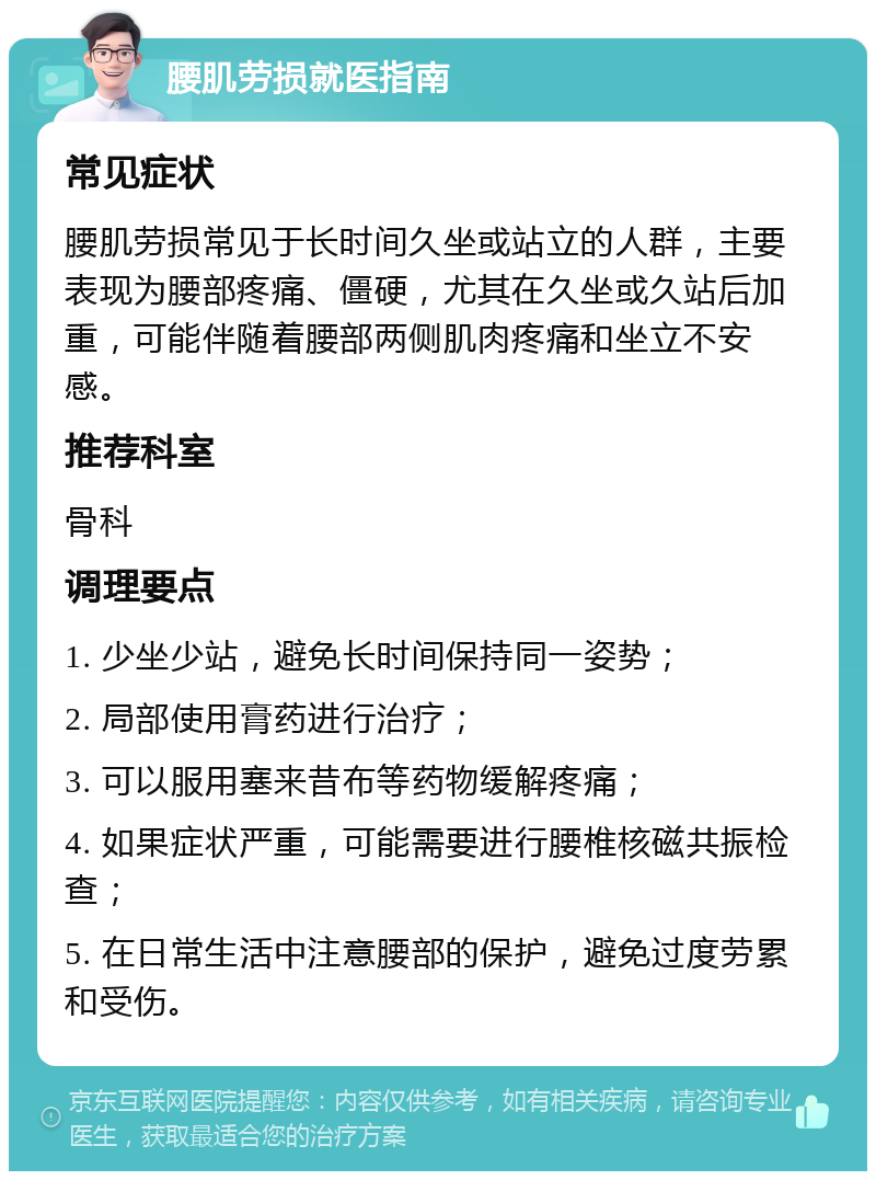 腰肌劳损就医指南 常见症状 腰肌劳损常见于长时间久坐或站立的人群，主要表现为腰部疼痛、僵硬，尤其在久坐或久站后加重，可能伴随着腰部两侧肌肉疼痛和坐立不安感。 推荐科室 骨科 调理要点 1. 少坐少站，避免长时间保持同一姿势； 2. 局部使用膏药进行治疗； 3. 可以服用塞来昔布等药物缓解疼痛； 4. 如果症状严重，可能需要进行腰椎核磁共振检查； 5. 在日常生活中注意腰部的保护，避免过度劳累和受伤。