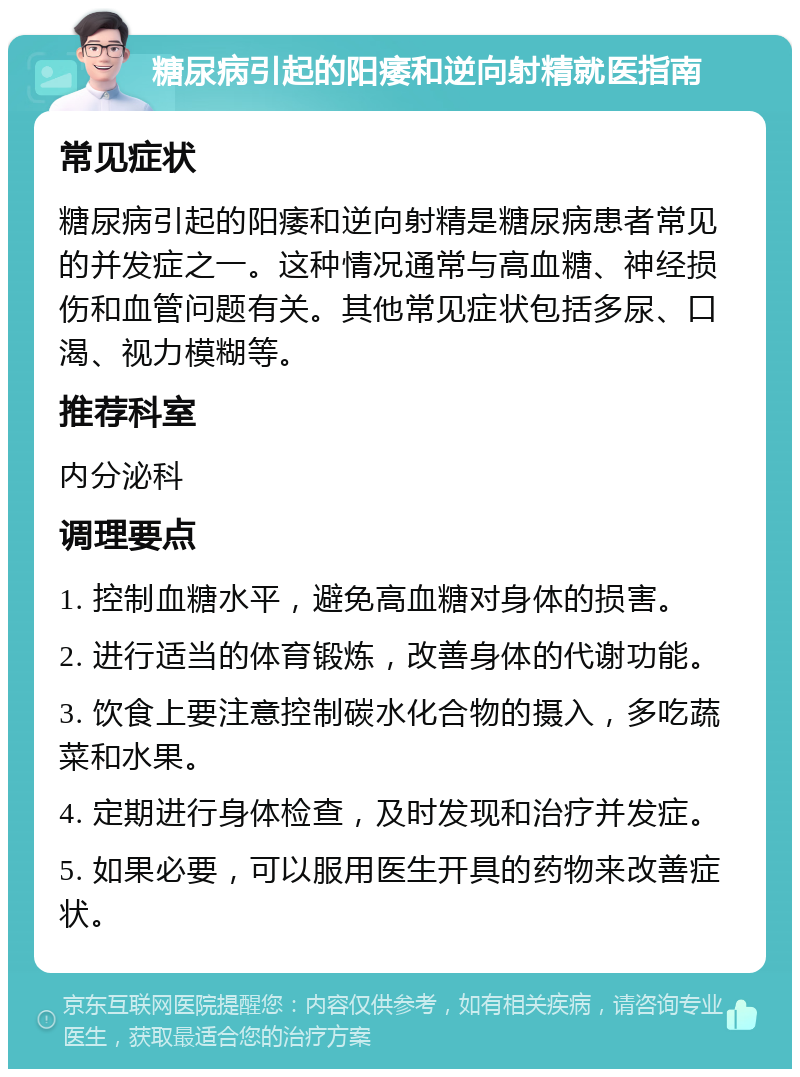 糖尿病引起的阳痿和逆向射精就医指南 常见症状 糖尿病引起的阳痿和逆向射精是糖尿病患者常见的并发症之一。这种情况通常与高血糖、神经损伤和血管问题有关。其他常见症状包括多尿、口渴、视力模糊等。 推荐科室 内分泌科 调理要点 1. 控制血糖水平，避免高血糖对身体的损害。 2. 进行适当的体育锻炼，改善身体的代谢功能。 3. 饮食上要注意控制碳水化合物的摄入，多吃蔬菜和水果。 4. 定期进行身体检查，及时发现和治疗并发症。 5. 如果必要，可以服用医生开具的药物来改善症状。