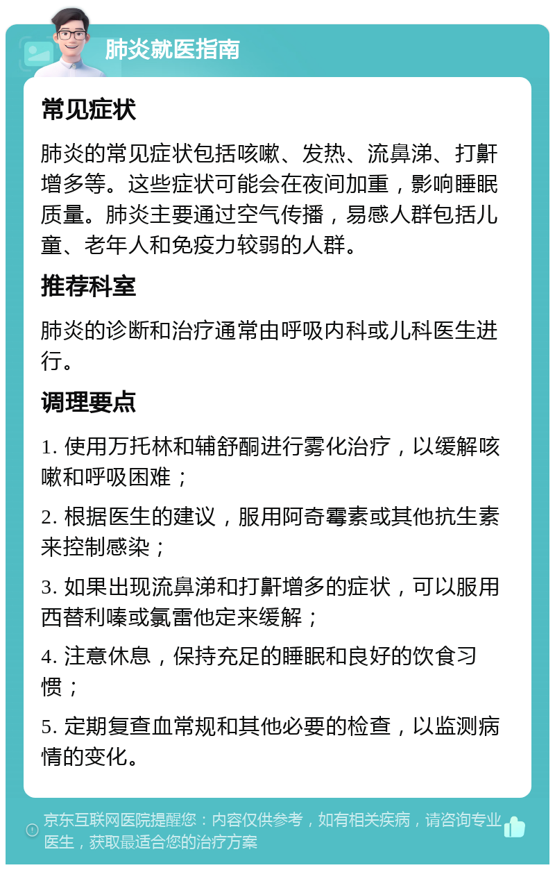 肺炎就医指南 常见症状 肺炎的常见症状包括咳嗽、发热、流鼻涕、打鼾增多等。这些症状可能会在夜间加重，影响睡眠质量。肺炎主要通过空气传播，易感人群包括儿童、老年人和免疫力较弱的人群。 推荐科室 肺炎的诊断和治疗通常由呼吸内科或儿科医生进行。 调理要点 1. 使用万托林和辅舒酮进行雾化治疗，以缓解咳嗽和呼吸困难； 2. 根据医生的建议，服用阿奇霉素或其他抗生素来控制感染； 3. 如果出现流鼻涕和打鼾增多的症状，可以服用西替利嗪或氯雷他定来缓解； 4. 注意休息，保持充足的睡眠和良好的饮食习惯； 5. 定期复查血常规和其他必要的检查，以监测病情的变化。