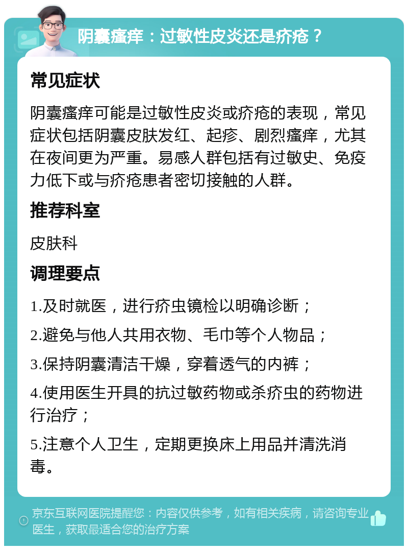 阴囊瘙痒：过敏性皮炎还是疥疮？ 常见症状 阴囊瘙痒可能是过敏性皮炎或疥疮的表现，常见症状包括阴囊皮肤发红、起疹、剧烈瘙痒，尤其在夜间更为严重。易感人群包括有过敏史、免疫力低下或与疥疮患者密切接触的人群。 推荐科室 皮肤科 调理要点 1.及时就医，进行疥虫镜检以明确诊断； 2.避免与他人共用衣物、毛巾等个人物品； 3.保持阴囊清洁干燥，穿着透气的内裤； 4.使用医生开具的抗过敏药物或杀疥虫的药物进行治疗； 5.注意个人卫生，定期更换床上用品并清洗消毒。