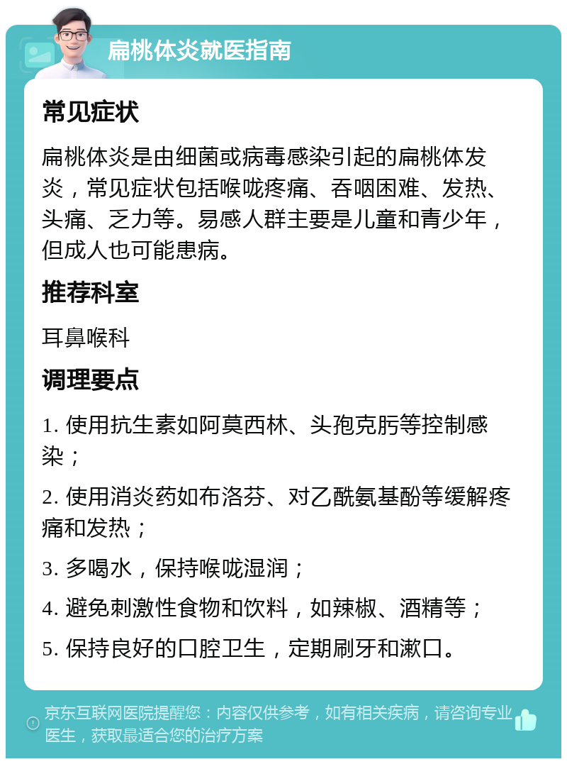 扁桃体炎就医指南 常见症状 扁桃体炎是由细菌或病毒感染引起的扁桃体发炎，常见症状包括喉咙疼痛、吞咽困难、发热、头痛、乏力等。易感人群主要是儿童和青少年，但成人也可能患病。 推荐科室 耳鼻喉科 调理要点 1. 使用抗生素如阿莫西林、头孢克肟等控制感染； 2. 使用消炎药如布洛芬、对乙酰氨基酚等缓解疼痛和发热； 3. 多喝水，保持喉咙湿润； 4. 避免刺激性食物和饮料，如辣椒、酒精等； 5. 保持良好的口腔卫生，定期刷牙和漱口。