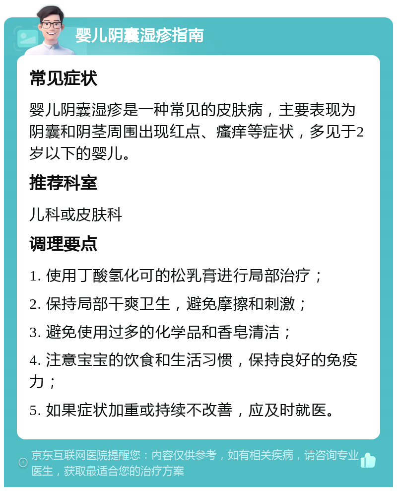 婴儿阴囊湿疹指南 常见症状 婴儿阴囊湿疹是一种常见的皮肤病，主要表现为阴囊和阴茎周围出现红点、瘙痒等症状，多见于2岁以下的婴儿。 推荐科室 儿科或皮肤科 调理要点 1. 使用丁酸氢化可的松乳膏进行局部治疗； 2. 保持局部干爽卫生，避免摩擦和刺激； 3. 避免使用过多的化学品和香皂清洁； 4. 注意宝宝的饮食和生活习惯，保持良好的免疫力； 5. 如果症状加重或持续不改善，应及时就医。