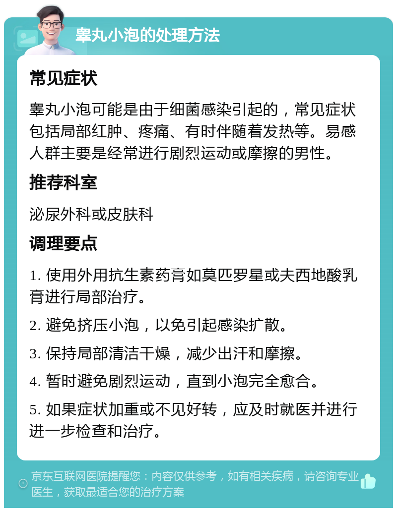 睾丸小泡的处理方法 常见症状 睾丸小泡可能是由于细菌感染引起的，常见症状包括局部红肿、疼痛、有时伴随着发热等。易感人群主要是经常进行剧烈运动或摩擦的男性。 推荐科室 泌尿外科或皮肤科 调理要点 1. 使用外用抗生素药膏如莫匹罗星或夫西地酸乳膏进行局部治疗。 2. 避免挤压小泡，以免引起感染扩散。 3. 保持局部清洁干燥，减少出汗和摩擦。 4. 暂时避免剧烈运动，直到小泡完全愈合。 5. 如果症状加重或不见好转，应及时就医并进行进一步检查和治疗。