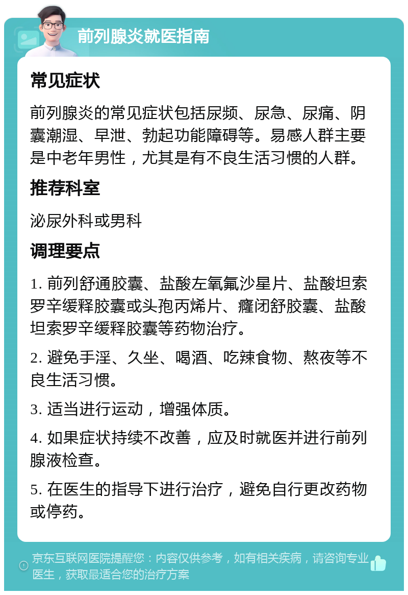 前列腺炎就医指南 常见症状 前列腺炎的常见症状包括尿频、尿急、尿痛、阴囊潮湿、早泄、勃起功能障碍等。易感人群主要是中老年男性，尤其是有不良生活习惯的人群。 推荐科室 泌尿外科或男科 调理要点 1. 前列舒通胶囊、盐酸左氧氟沙星片、盐酸坦索罗辛缓释胶囊或头孢丙烯片、癃闭舒胶囊、盐酸坦索罗辛缓释胶囊等药物治疗。 2. 避免手淫、久坐、喝酒、吃辣食物、熬夜等不良生活习惯。 3. 适当进行运动，增强体质。 4. 如果症状持续不改善，应及时就医并进行前列腺液检查。 5. 在医生的指导下进行治疗，避免自行更改药物或停药。