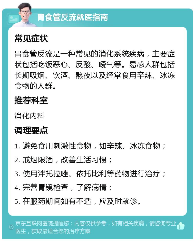 胃食管反流就医指南 常见症状 胃食管反流是一种常见的消化系统疾病，主要症状包括吃饭恶心、反酸、嗳气等。易感人群包括长期吸烟、饮酒、熬夜以及经常食用辛辣、冰冻食物的人群。 推荐科室 消化内科 调理要点 1. 避免食用刺激性食物，如辛辣、冰冻食物； 2. 戒烟限酒，改善生活习惯； 3. 使用泮托拉唑、依托比利等药物进行治疗； 4. 完善胃镜检查，了解病情； 5. 在服药期间如有不适，应及时就诊。