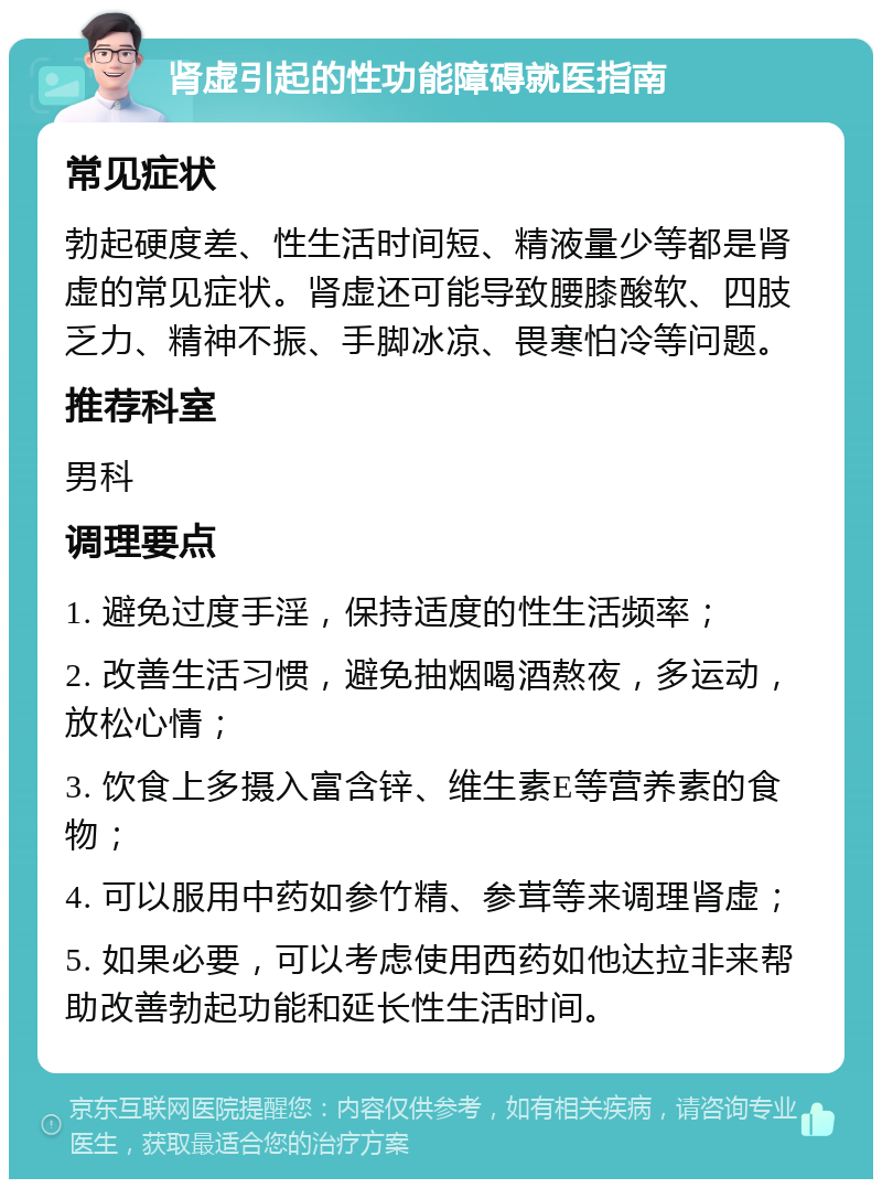 肾虚引起的性功能障碍就医指南 常见症状 勃起硬度差、性生活时间短、精液量少等都是肾虚的常见症状。肾虚还可能导致腰膝酸软、四肢乏力、精神不振、手脚冰凉、畏寒怕冷等问题。 推荐科室 男科 调理要点 1. 避免过度手淫，保持适度的性生活频率； 2. 改善生活习惯，避免抽烟喝酒熬夜，多运动，放松心情； 3. 饮食上多摄入富含锌、维生素E等营养素的食物； 4. 可以服用中药如参竹精、参茸等来调理肾虚； 5. 如果必要，可以考虑使用西药如他达拉非来帮助改善勃起功能和延长性生活时间。