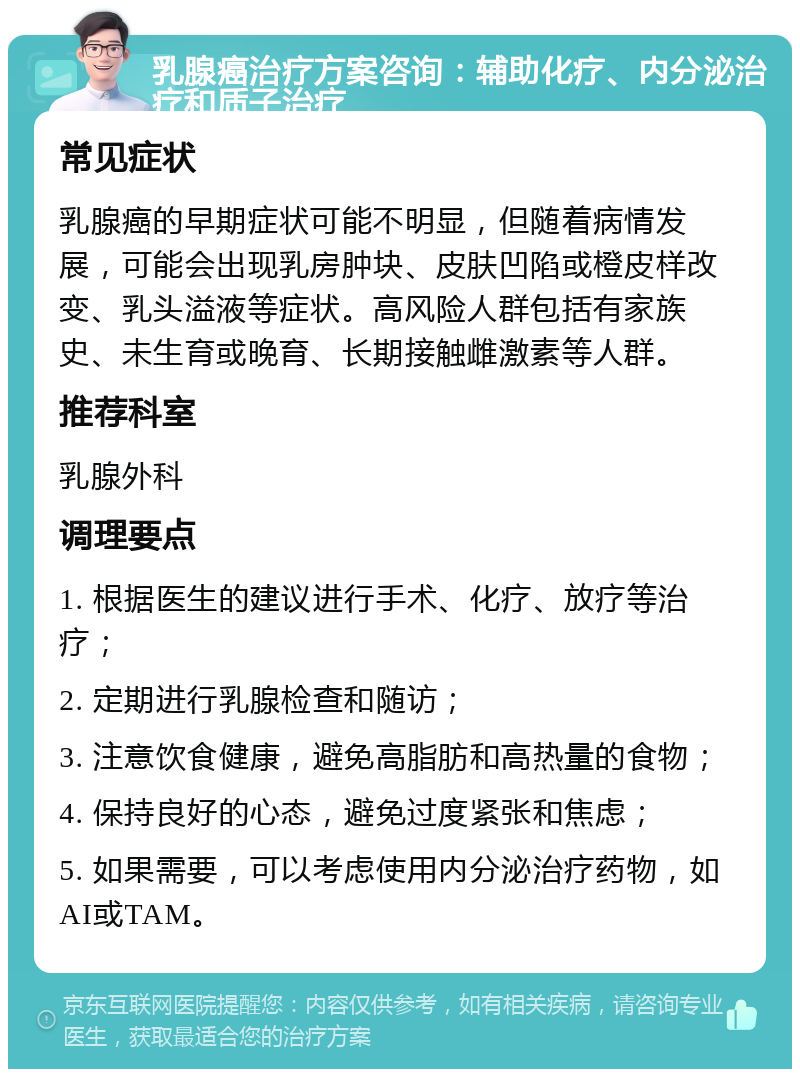 乳腺癌治疗方案咨询：辅助化疗、内分泌治疗和质子治疗 常见症状 乳腺癌的早期症状可能不明显，但随着病情发展，可能会出现乳房肿块、皮肤凹陷或橙皮样改变、乳头溢液等症状。高风险人群包括有家族史、未生育或晚育、长期接触雌激素等人群。 推荐科室 乳腺外科 调理要点 1. 根据医生的建议进行手术、化疗、放疗等治疗； 2. 定期进行乳腺检查和随访； 3. 注意饮食健康，避免高脂肪和高热量的食物； 4. 保持良好的心态，避免过度紧张和焦虑； 5. 如果需要，可以考虑使用内分泌治疗药物，如AI或TAM。