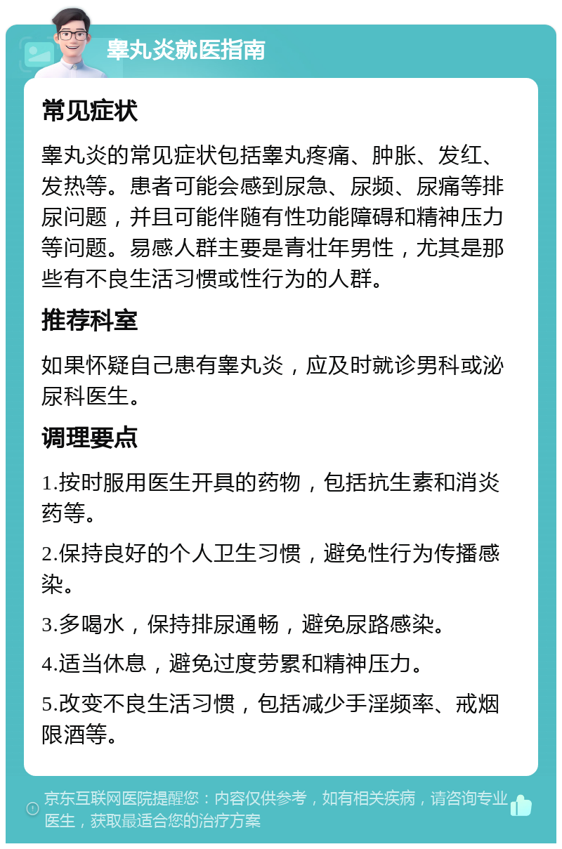 睾丸炎就医指南 常见症状 睾丸炎的常见症状包括睾丸疼痛、肿胀、发红、发热等。患者可能会感到尿急、尿频、尿痛等排尿问题，并且可能伴随有性功能障碍和精神压力等问题。易感人群主要是青壮年男性，尤其是那些有不良生活习惯或性行为的人群。 推荐科室 如果怀疑自己患有睾丸炎，应及时就诊男科或泌尿科医生。 调理要点 1.按时服用医生开具的药物，包括抗生素和消炎药等。 2.保持良好的个人卫生习惯，避免性行为传播感染。 3.多喝水，保持排尿通畅，避免尿路感染。 4.适当休息，避免过度劳累和精神压力。 5.改变不良生活习惯，包括减少手淫频率、戒烟限酒等。