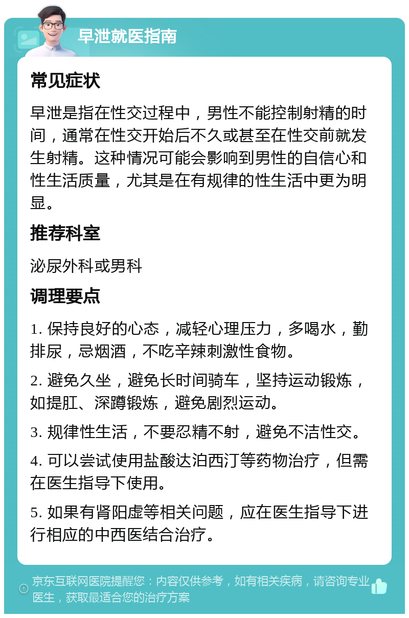 早泄就医指南 常见症状 早泄是指在性交过程中，男性不能控制射精的时间，通常在性交开始后不久或甚至在性交前就发生射精。这种情况可能会影响到男性的自信心和性生活质量，尤其是在有规律的性生活中更为明显。 推荐科室 泌尿外科或男科 调理要点 1. 保持良好的心态，减轻心理压力，多喝水，勤排尿，忌烟酒，不吃辛辣刺激性食物。 2. 避免久坐，避免长时间骑车，坚持运动锻炼，如提肛、深蹲锻炼，避免剧烈运动。 3. 规律性生活，不要忍精不射，避免不洁性交。 4. 可以尝试使用盐酸达泊西汀等药物治疗，但需在医生指导下使用。 5. 如果有肾阳虚等相关问题，应在医生指导下进行相应的中西医结合治疗。