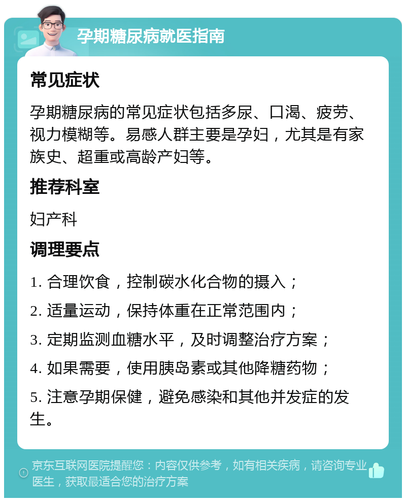 孕期糖尿病就医指南 常见症状 孕期糖尿病的常见症状包括多尿、口渴、疲劳、视力模糊等。易感人群主要是孕妇，尤其是有家族史、超重或高龄产妇等。 推荐科室 妇产科 调理要点 1. 合理饮食，控制碳水化合物的摄入； 2. 适量运动，保持体重在正常范围内； 3. 定期监测血糖水平，及时调整治疗方案； 4. 如果需要，使用胰岛素或其他降糖药物； 5. 注意孕期保健，避免感染和其他并发症的发生。