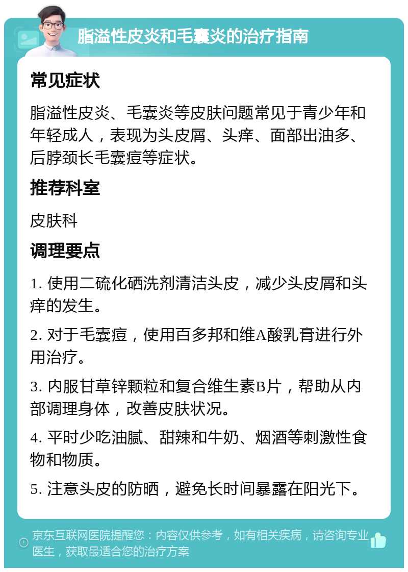 脂溢性皮炎和毛囊炎的治疗指南 常见症状 脂溢性皮炎、毛囊炎等皮肤问题常见于青少年和年轻成人，表现为头皮屑、头痒、面部出油多、后脖颈长毛囊痘等症状。 推荐科室 皮肤科 调理要点 1. 使用二硫化硒洗剂清洁头皮，减少头皮屑和头痒的发生。 2. 对于毛囊痘，使用百多邦和维A酸乳膏进行外用治疗。 3. 内服甘草锌颗粒和复合维生素B片，帮助从内部调理身体，改善皮肤状况。 4. 平时少吃油腻、甜辣和牛奶、烟酒等刺激性食物和物质。 5. 注意头皮的防晒，避免长时间暴露在阳光下。