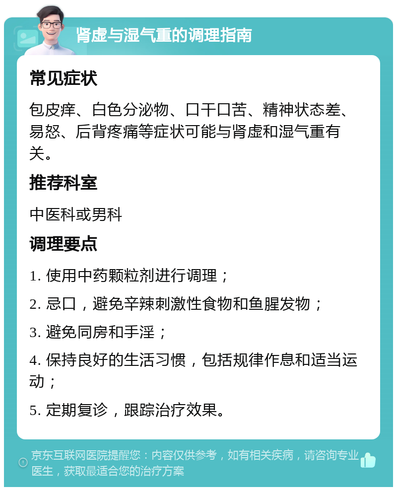 肾虚与湿气重的调理指南 常见症状 包皮痒、白色分泌物、口干口苦、精神状态差、易怒、后背疼痛等症状可能与肾虚和湿气重有关。 推荐科室 中医科或男科 调理要点 1. 使用中药颗粒剂进行调理； 2. 忌口，避免辛辣刺激性食物和鱼腥发物； 3. 避免同房和手淫； 4. 保持良好的生活习惯，包括规律作息和适当运动； 5. 定期复诊，跟踪治疗效果。