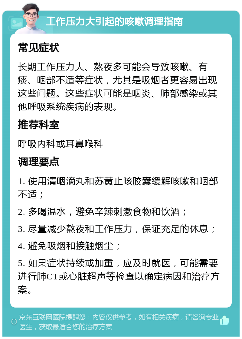 工作压力大引起的咳嗽调理指南 常见症状 长期工作压力大、熬夜多可能会导致咳嗽、有痰、咽部不适等症状，尤其是吸烟者更容易出现这些问题。这些症状可能是咽炎、肺部感染或其他呼吸系统疾病的表现。 推荐科室 呼吸内科或耳鼻喉科 调理要点 1. 使用清咽滴丸和苏黄止咳胶囊缓解咳嗽和咽部不适； 2. 多喝温水，避免辛辣刺激食物和饮酒； 3. 尽量减少熬夜和工作压力，保证充足的休息； 4. 避免吸烟和接触烟尘； 5. 如果症状持续或加重，应及时就医，可能需要进行肺CT或心脏超声等检查以确定病因和治疗方案。