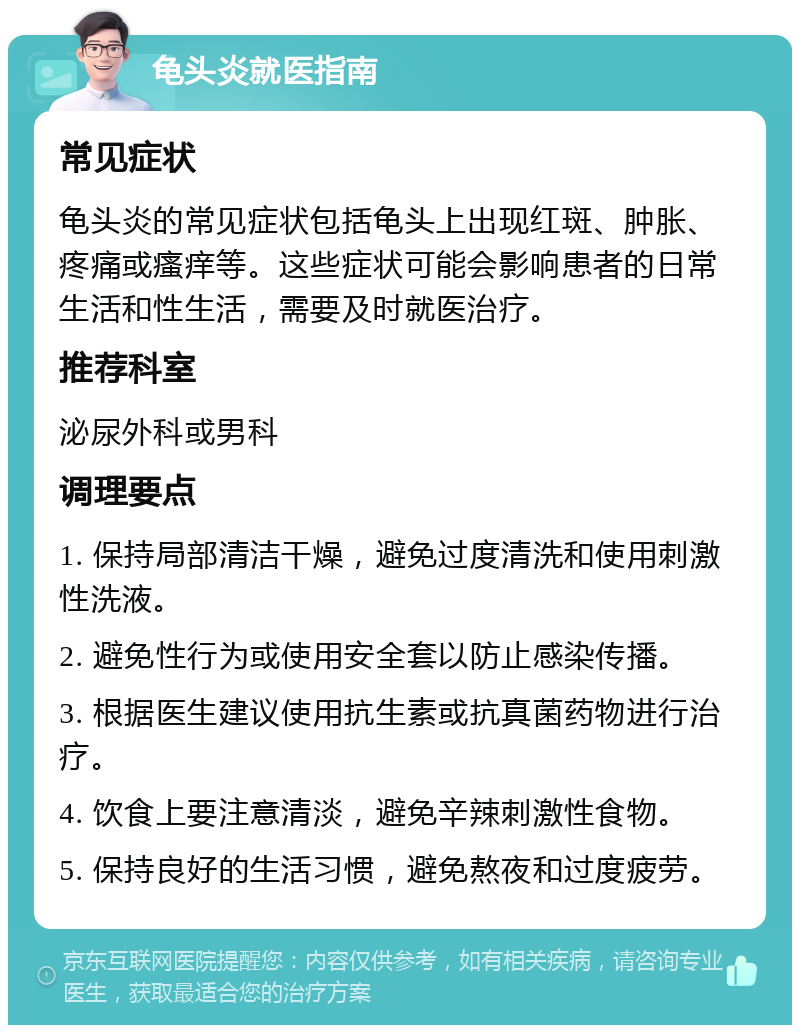 龟头炎就医指南 常见症状 龟头炎的常见症状包括龟头上出现红斑、肿胀、疼痛或瘙痒等。这些症状可能会影响患者的日常生活和性生活，需要及时就医治疗。 推荐科室 泌尿外科或男科 调理要点 1. 保持局部清洁干燥，避免过度清洗和使用刺激性洗液。 2. 避免性行为或使用安全套以防止感染传播。 3. 根据医生建议使用抗生素或抗真菌药物进行治疗。 4. 饮食上要注意清淡，避免辛辣刺激性食物。 5. 保持良好的生活习惯，避免熬夜和过度疲劳。