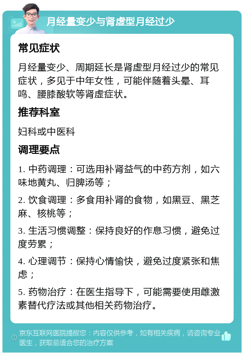 月经量变少与肾虚型月经过少 常见症状 月经量变少、周期延长是肾虚型月经过少的常见症状，多见于中年女性，可能伴随着头晕、耳鸣、腰膝酸软等肾虚症状。 推荐科室 妇科或中医科 调理要点 1. 中药调理：可选用补肾益气的中药方剂，如六味地黄丸、归脾汤等； 2. 饮食调理：多食用补肾的食物，如黑豆、黑芝麻、核桃等； 3. 生活习惯调整：保持良好的作息习惯，避免过度劳累； 4. 心理调节：保持心情愉快，避免过度紧张和焦虑； 5. 药物治疗：在医生指导下，可能需要使用雌激素替代疗法或其他相关药物治疗。