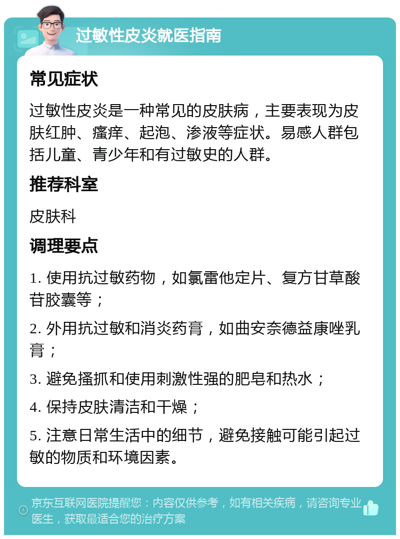 过敏性皮炎就医指南 常见症状 过敏性皮炎是一种常见的皮肤病，主要表现为皮肤红肿、瘙痒、起泡、渗液等症状。易感人群包括儿童、青少年和有过敏史的人群。 推荐科室 皮肤科 调理要点 1. 使用抗过敏药物，如氯雷他定片、复方甘草酸苷胶囊等； 2. 外用抗过敏和消炎药膏，如曲安奈德益康唑乳膏； 3. 避免搔抓和使用刺激性强的肥皂和热水； 4. 保持皮肤清洁和干燥； 5. 注意日常生活中的细节，避免接触可能引起过敏的物质和环境因素。