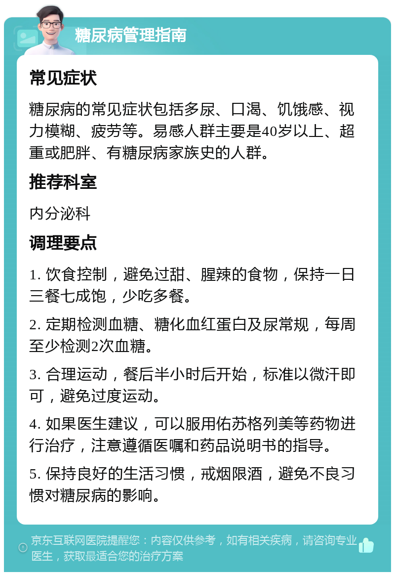 糖尿病管理指南 常见症状 糖尿病的常见症状包括多尿、口渴、饥饿感、视力模糊、疲劳等。易感人群主要是40岁以上、超重或肥胖、有糖尿病家族史的人群。 推荐科室 内分泌科 调理要点 1. 饮食控制，避免过甜、腥辣的食物，保持一日三餐七成饱，少吃多餐。 2. 定期检测血糖、糖化血红蛋白及尿常规，每周至少检测2次血糖。 3. 合理运动，餐后半小时后开始，标准以微汗即可，避免过度运动。 4. 如果医生建议，可以服用佑苏格列美等药物进行治疗，注意遵循医嘱和药品说明书的指导。 5. 保持良好的生活习惯，戒烟限酒，避免不良习惯对糖尿病的影响。