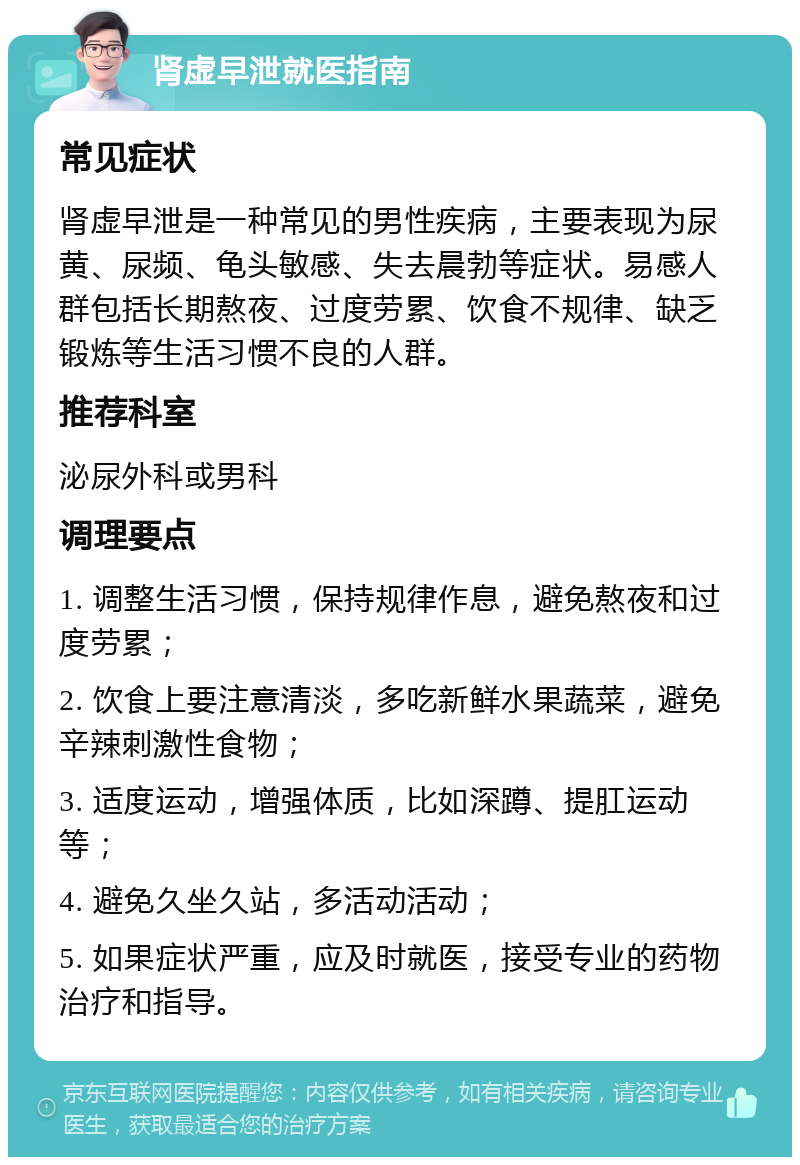 肾虚早泄就医指南 常见症状 肾虚早泄是一种常见的男性疾病，主要表现为尿黄、尿频、龟头敏感、失去晨勃等症状。易感人群包括长期熬夜、过度劳累、饮食不规律、缺乏锻炼等生活习惯不良的人群。 推荐科室 泌尿外科或男科 调理要点 1. 调整生活习惯，保持规律作息，避免熬夜和过度劳累； 2. 饮食上要注意清淡，多吃新鲜水果蔬菜，避免辛辣刺激性食物； 3. 适度运动，增强体质，比如深蹲、提肛运动等； 4. 避免久坐久站，多活动活动； 5. 如果症状严重，应及时就医，接受专业的药物治疗和指导。