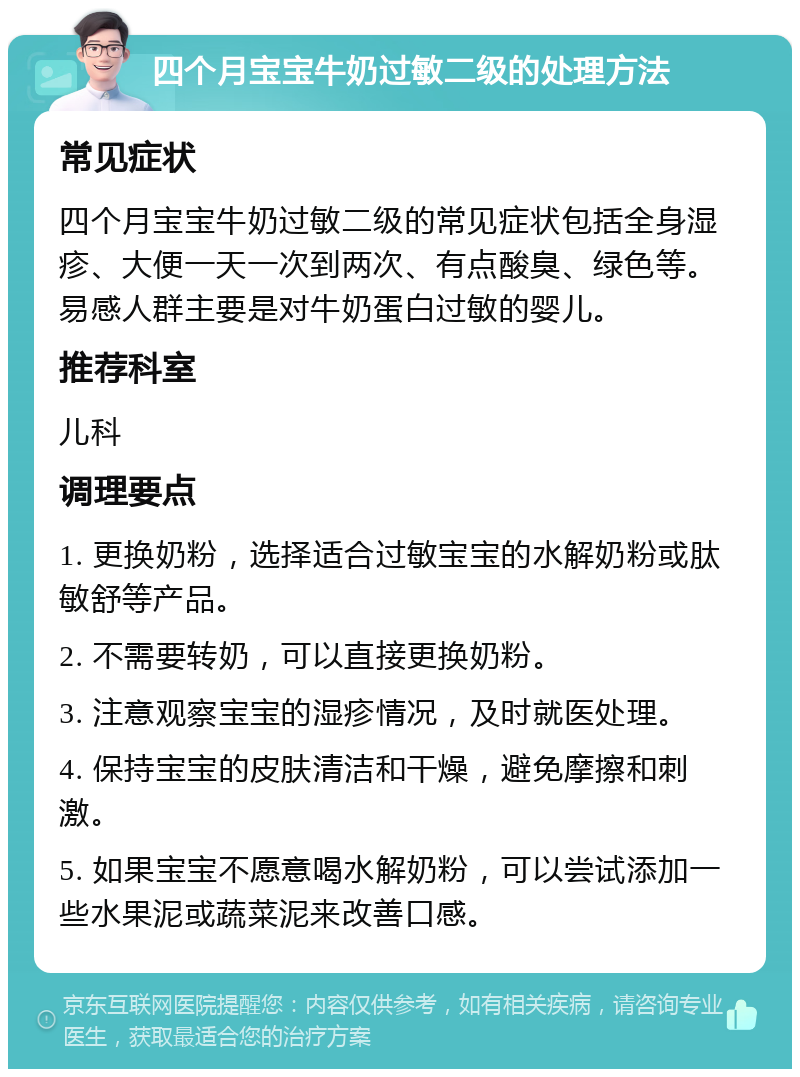 四个月宝宝牛奶过敏二级的处理方法 常见症状 四个月宝宝牛奶过敏二级的常见症状包括全身湿疹、大便一天一次到两次、有点酸臭、绿色等。易感人群主要是对牛奶蛋白过敏的婴儿。 推荐科室 儿科 调理要点 1. 更换奶粉，选择适合过敏宝宝的水解奶粉或肽敏舒等产品。 2. 不需要转奶，可以直接更换奶粉。 3. 注意观察宝宝的湿疹情况，及时就医处理。 4. 保持宝宝的皮肤清洁和干燥，避免摩擦和刺激。 5. 如果宝宝不愿意喝水解奶粉，可以尝试添加一些水果泥或蔬菜泥来改善口感。