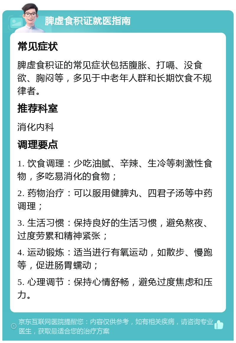 脾虚食积证就医指南 常见症状 脾虚食积证的常见症状包括腹胀、打嗝、没食欲、胸闷等，多见于中老年人群和长期饮食不规律者。 推荐科室 消化内科 调理要点 1. 饮食调理：少吃油腻、辛辣、生冷等刺激性食物，多吃易消化的食物； 2. 药物治疗：可以服用健脾丸、四君子汤等中药调理； 3. 生活习惯：保持良好的生活习惯，避免熬夜、过度劳累和精神紧张； 4. 运动锻炼：适当进行有氧运动，如散步、慢跑等，促进肠胃蠕动； 5. 心理调节：保持心情舒畅，避免过度焦虑和压力。