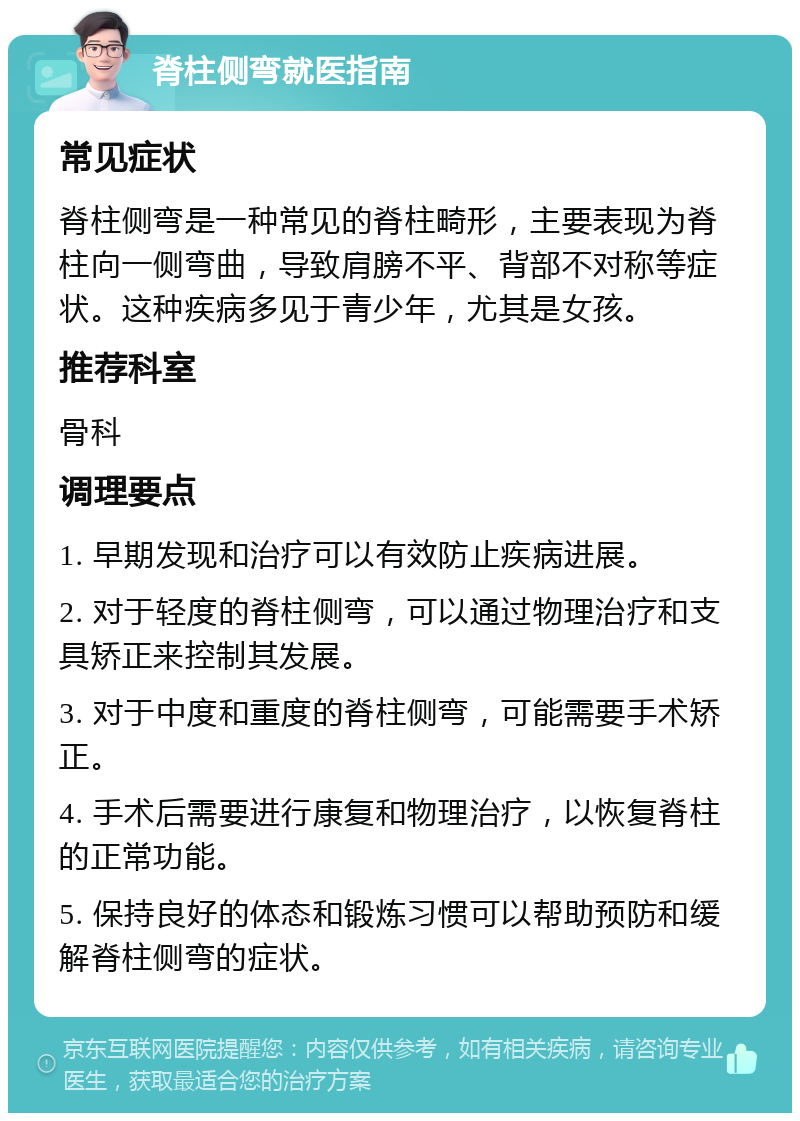 脊柱侧弯就医指南 常见症状 脊柱侧弯是一种常见的脊柱畸形，主要表现为脊柱向一侧弯曲，导致肩膀不平、背部不对称等症状。这种疾病多见于青少年，尤其是女孩。 推荐科室 骨科 调理要点 1. 早期发现和治疗可以有效防止疾病进展。 2. 对于轻度的脊柱侧弯，可以通过物理治疗和支具矫正来控制其发展。 3. 对于中度和重度的脊柱侧弯，可能需要手术矫正。 4. 手术后需要进行康复和物理治疗，以恢复脊柱的正常功能。 5. 保持良好的体态和锻炼习惯可以帮助预防和缓解脊柱侧弯的症状。