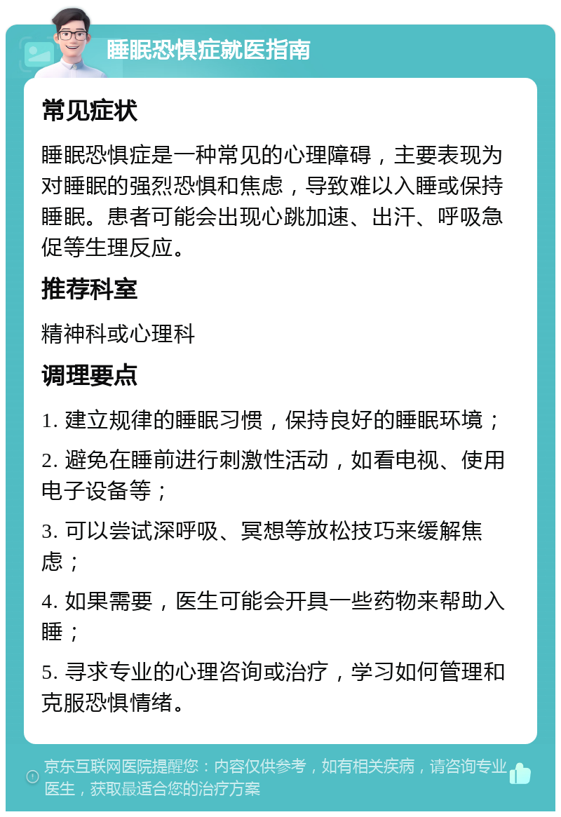 睡眠恐惧症就医指南 常见症状 睡眠恐惧症是一种常见的心理障碍，主要表现为对睡眠的强烈恐惧和焦虑，导致难以入睡或保持睡眠。患者可能会出现心跳加速、出汗、呼吸急促等生理反应。 推荐科室 精神科或心理科 调理要点 1. 建立规律的睡眠习惯，保持良好的睡眠环境； 2. 避免在睡前进行刺激性活动，如看电视、使用电子设备等； 3. 可以尝试深呼吸、冥想等放松技巧来缓解焦虑； 4. 如果需要，医生可能会开具一些药物来帮助入睡； 5. 寻求专业的心理咨询或治疗，学习如何管理和克服恐惧情绪。