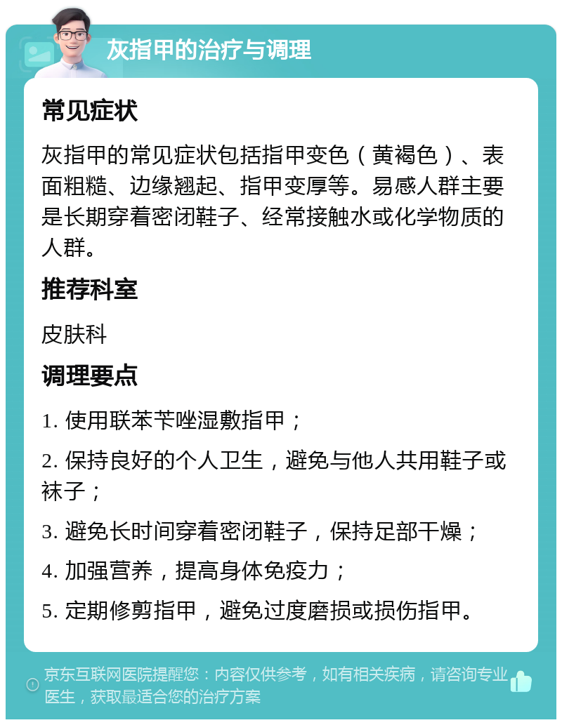 灰指甲的治疗与调理 常见症状 灰指甲的常见症状包括指甲变色（黄褐色）、表面粗糙、边缘翘起、指甲变厚等。易感人群主要是长期穿着密闭鞋子、经常接触水或化学物质的人群。 推荐科室 皮肤科 调理要点 1. 使用联苯苄唑湿敷指甲； 2. 保持良好的个人卫生，避免与他人共用鞋子或袜子； 3. 避免长时间穿着密闭鞋子，保持足部干燥； 4. 加强营养，提高身体免疫力； 5. 定期修剪指甲，避免过度磨损或损伤指甲。