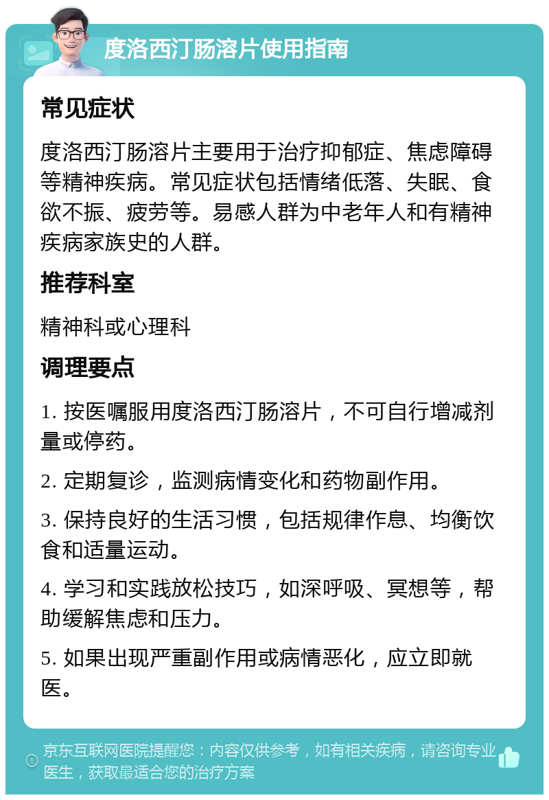 度洛西汀肠溶片使用指南 常见症状 度洛西汀肠溶片主要用于治疗抑郁症、焦虑障碍等精神疾病。常见症状包括情绪低落、失眠、食欲不振、疲劳等。易感人群为中老年人和有精神疾病家族史的人群。 推荐科室 精神科或心理科 调理要点 1. 按医嘱服用度洛西汀肠溶片，不可自行增减剂量或停药。 2. 定期复诊，监测病情变化和药物副作用。 3. 保持良好的生活习惯，包括规律作息、均衡饮食和适量运动。 4. 学习和实践放松技巧，如深呼吸、冥想等，帮助缓解焦虑和压力。 5. 如果出现严重副作用或病情恶化，应立即就医。