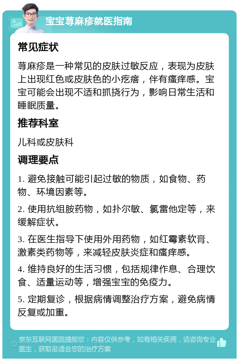 宝宝荨麻疹就医指南 常见症状 荨麻疹是一种常见的皮肤过敏反应，表现为皮肤上出现红色或皮肤色的小疙瘩，伴有瘙痒感。宝宝可能会出现不适和抓挠行为，影响日常生活和睡眠质量。 推荐科室 儿科或皮肤科 调理要点 1. 避免接触可能引起过敏的物质，如食物、药物、环境因素等。 2. 使用抗组胺药物，如扑尔敏、氯雷他定等，来缓解症状。 3. 在医生指导下使用外用药物，如红霉素软膏、激素类药物等，来减轻皮肤炎症和瘙痒感。 4. 维持良好的生活习惯，包括规律作息、合理饮食、适量运动等，增强宝宝的免疫力。 5. 定期复诊，根据病情调整治疗方案，避免病情反复或加重。