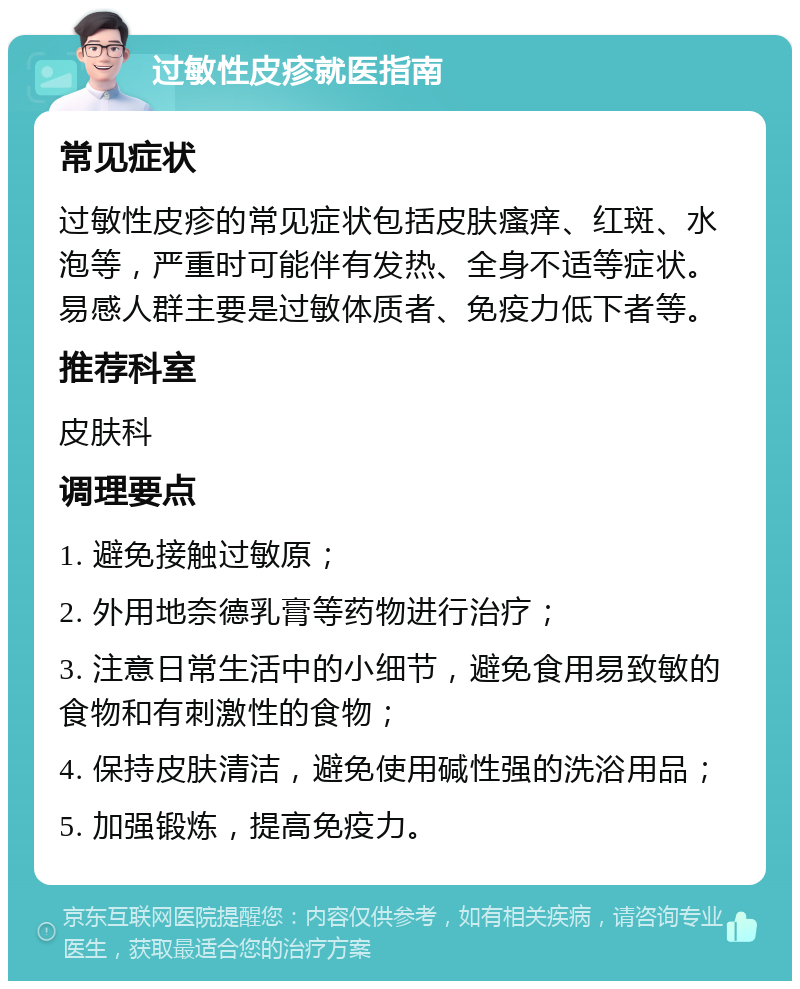 过敏性皮疹就医指南 常见症状 过敏性皮疹的常见症状包括皮肤瘙痒、红斑、水泡等，严重时可能伴有发热、全身不适等症状。易感人群主要是过敏体质者、免疫力低下者等。 推荐科室 皮肤科 调理要点 1. 避免接触过敏原； 2. 外用地奈德乳膏等药物进行治疗； 3. 注意日常生活中的小细节，避免食用易致敏的食物和有刺激性的食物； 4. 保持皮肤清洁，避免使用碱性强的洗浴用品； 5. 加强锻炼，提高免疫力。