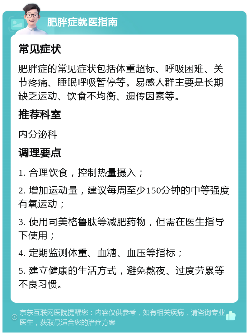 肥胖症就医指南 常见症状 肥胖症的常见症状包括体重超标、呼吸困难、关节疼痛、睡眠呼吸暂停等。易感人群主要是长期缺乏运动、饮食不均衡、遗传因素等。 推荐科室 内分泌科 调理要点 1. 合理饮食，控制热量摄入； 2. 增加运动量，建议每周至少150分钟的中等强度有氧运动； 3. 使用司美格鲁肽等减肥药物，但需在医生指导下使用； 4. 定期监测体重、血糖、血压等指标； 5. 建立健康的生活方式，避免熬夜、过度劳累等不良习惯。