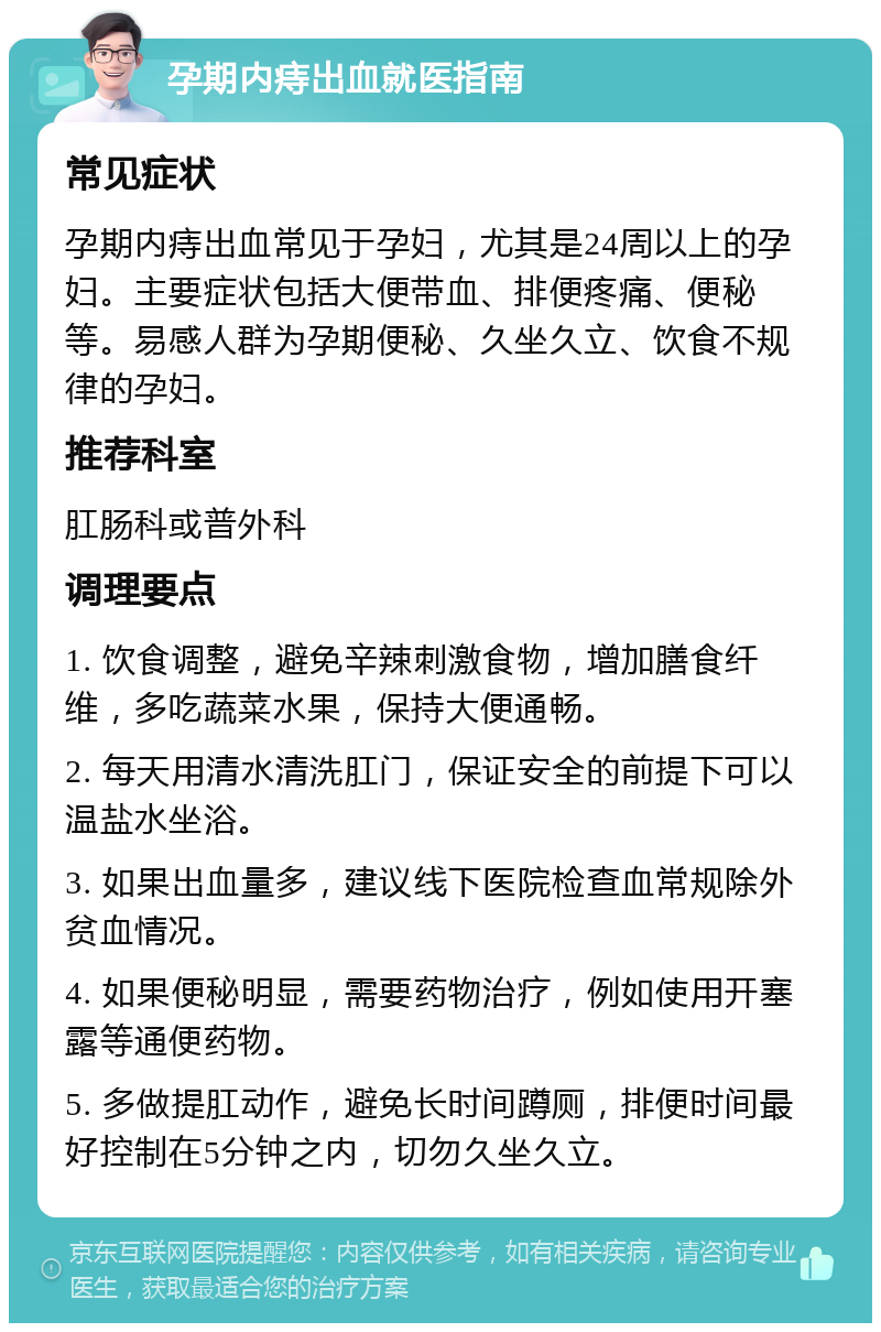 孕期内痔出血就医指南 常见症状 孕期内痔出血常见于孕妇，尤其是24周以上的孕妇。主要症状包括大便带血、排便疼痛、便秘等。易感人群为孕期便秘、久坐久立、饮食不规律的孕妇。 推荐科室 肛肠科或普外科 调理要点 1. 饮食调整，避免辛辣刺激食物，增加膳食纤维，多吃蔬菜水果，保持大便通畅。 2. 每天用清水清洗肛门，保证安全的前提下可以温盐水坐浴。 3. 如果出血量多，建议线下医院检查血常规除外贫血情况。 4. 如果便秘明显，需要药物治疗，例如使用开塞露等通便药物。 5. 多做提肛动作，避免长时间蹲厕，排便时间最好控制在5分钟之内，切勿久坐久立。