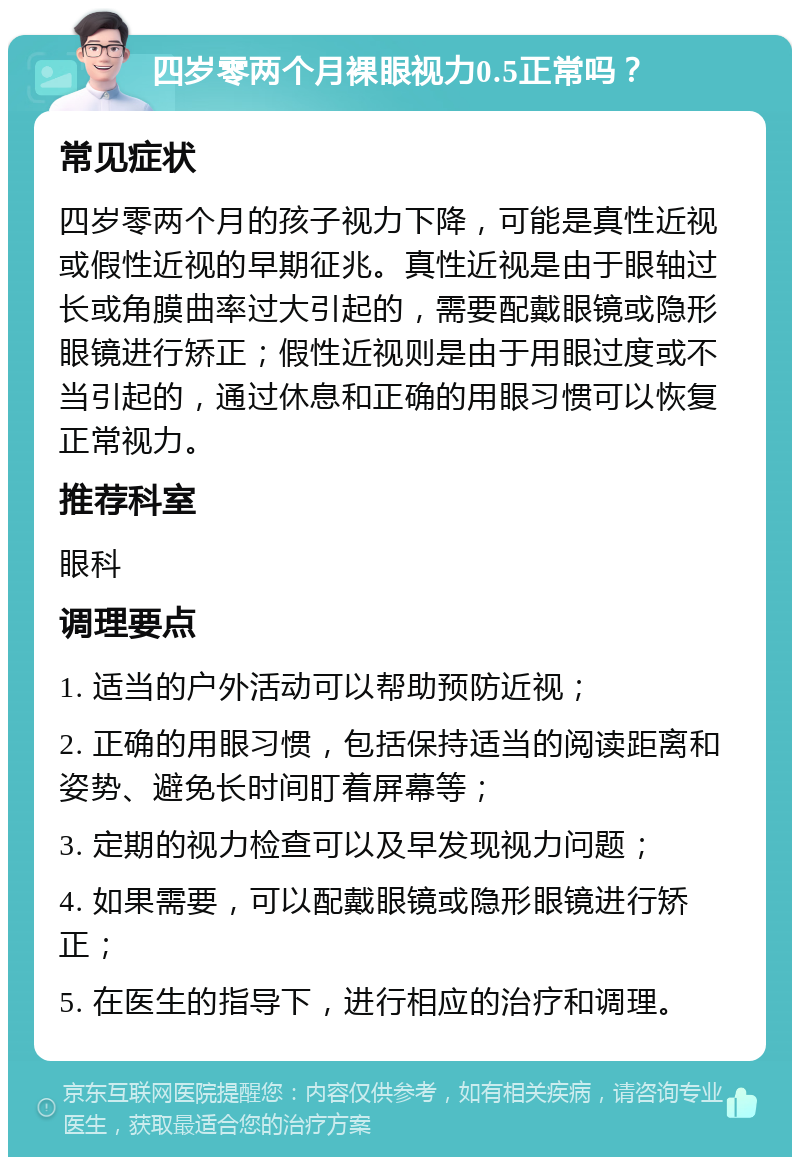 四岁零两个月裸眼视力0.5正常吗？ 常见症状 四岁零两个月的孩子视力下降，可能是真性近视或假性近视的早期征兆。真性近视是由于眼轴过长或角膜曲率过大引起的，需要配戴眼镜或隐形眼镜进行矫正；假性近视则是由于用眼过度或不当引起的，通过休息和正确的用眼习惯可以恢复正常视力。 推荐科室 眼科 调理要点 1. 适当的户外活动可以帮助预防近视； 2. 正确的用眼习惯，包括保持适当的阅读距离和姿势、避免长时间盯着屏幕等； 3. 定期的视力检查可以及早发现视力问题； 4. 如果需要，可以配戴眼镜或隐形眼镜进行矫正； 5. 在医生的指导下，进行相应的治疗和调理。