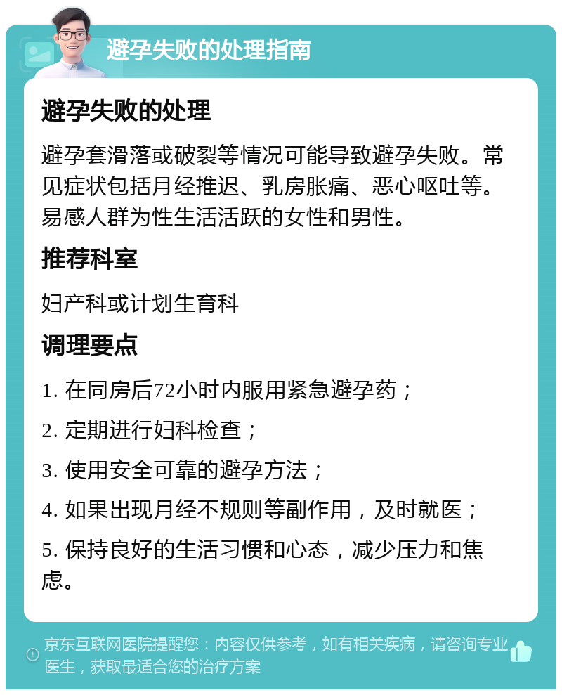 避孕失败的处理指南 避孕失败的处理 避孕套滑落或破裂等情况可能导致避孕失败。常见症状包括月经推迟、乳房胀痛、恶心呕吐等。易感人群为性生活活跃的女性和男性。 推荐科室 妇产科或计划生育科 调理要点 1. 在同房后72小时内服用紧急避孕药； 2. 定期进行妇科检查； 3. 使用安全可靠的避孕方法； 4. 如果出现月经不规则等副作用，及时就医； 5. 保持良好的生活习惯和心态，减少压力和焦虑。